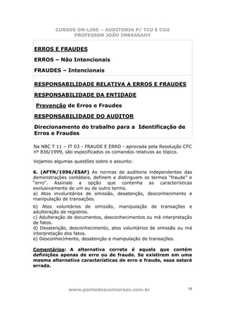 CURSOS ON-LINE – AUDITORIA P/ TCU E CGU
PROFESSOR JOÃO IMBASSAHY
www.pontodosconcursos.com.br 10
ERROS E FRAUDES
ERROS – Não Intencionais
FRAUDES – Intencionais
RESPONSABILIDADE RELATIVA A ERROS E FRAUDES
RESPONSABILIDADE DA ENTIDADE
Prevenção de Erros e Fraudes
RESPONSABILIDADE DO AUDITOR
Direcionamento do trabalho para a Identificação de
Erros e Fraudes
Na NBC T 11 – IT 03 - FRAUDE E ERRO - aprovada pela Resolução CFC
nº 836/1999, são especificados os comandos relativos ao tópico.
Vejamos algumas questões sobre o assunto:
6. (AFTN/1996/ESAF) As normas de auditoria independentes das
demonstrações contábeis, definem e distinguem os termos “fraude” e
“erro”. Assinale a opção que contenha as características
exclusivamente de um ou de outro termo.
a) Atos involuntários de omissão, desatenção, desconhecimento e
manipulação de transações.
b) Atos voluntários de omissão, manipulação de transações e
adulteração de registros.
c) Adulteração de documentos, desconhecimentos ou má interpretação
de fatos.
d) Desatenção, desconhecimento, atos voluntários de omissão ou má
interpretação dos fatos.
e) Desconhecimento, desatenção e manipulação de transações.
Comentários: A alternativa correta é aquela que contém
definições apenas de erro ou de fraude. Se existirem em uma
mesma alternativa características de erro e fraude, essa estará
errada.
 