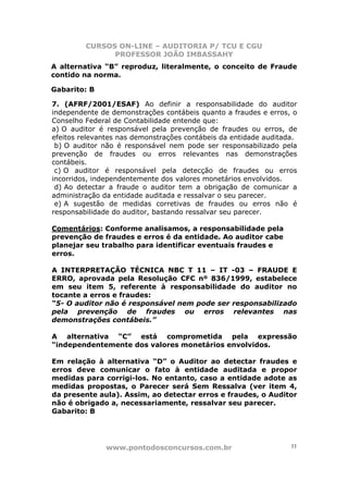 CURSOS ON-LINE – AUDITORIA P/ TCU E CGU
PROFESSOR JOÃO IMBASSAHY
www.pontodosconcursos.com.br 11
A alternativa “B” reproduz, literalmente, o conceito de Fraude
contido na norma.
Gabarito: B
7. (AFRF/2001/ESAF) Ao definir a responsabilidade do auditor
independente de demonstrações contábeis quanto a fraudes e erros, o
Conselho Federal de Contabilidade entende que:
a) O auditor é responsável pela prevenção de fraudes ou erros, de
efeitos relevantes nas demonstrações contábeis da entidade auditada.
b) O auditor não é responsável nem pode ser responsabilizado pela
prevenção de fraudes ou erros relevantes nas demonstrações
contábeis.
c) O auditor é responsável pela detecção de fraudes ou erros
incorridos, independentemente dos valores monetários envolvidos.
d) Ao detectar a fraude o auditor tem a obrigação de comunicar a
administração da entidade auditada e ressalvar o seu parecer.
e) A sugestão de medidas corretivas de fraudes ou erros não é
responsabilidade do auditor, bastando ressalvar seu parecer.
Comentários: Conforme analisamos, a responsabilidade pela
prevenção de fraudes e erros é da entidade. Ao auditor cabe
planejar seu trabalho para identificar eventuais fraudes e
erros.
A INTERPRETAÇÃO TÉCNICA NBC T 11 – IT -03 – FRAUDE E
ERRO, aprovada pela Resolução CFC nº 836/1999, estabelece
em seu item 5, referente à responsabilidade do auditor no
tocante a erros e fraudes:
“5- O auditor não é responsável nem pode ser responsabilizado
pela prevenção de fraudes ou erros relevantes nas
demonstrações contábeis.”
A alternativa “C” está comprometida pela expressão
“independentemente dos valores monetários envolvidos.
Em relação à alternativa “D” o Auditor ao detectar fraudes e
erros deve comunicar o fato à entidade auditada e propor
medidas para corrigi-los. No entanto, caso a entidade adote as
medidas propostas, o Parecer será Sem Ressalva (ver item 4,
da presente aula). Assim, ao detectar erros e fraudes, o Auditor
não é obrigado a, necessariamente, ressalvar seu parecer.
Gabarito: B
 