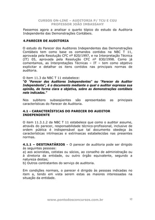 CURSOS ON-LINE – AUDITORIA P/ TCU E CGU
PROFESSOR JOÃO IMBASSAHY
www.pontodosconcursos.com.br 12
Passemos agora a analisar o quarto tópico do estudo da Auditoria
Independente das Demonstrações Contábeis.
4.PARECER DE AUDITORIA
O estudo do Parecer dos Auditores Independentes das Demonstrações
Contábeis tem como base os comandos contidos na NBC T 11,
aprovada pela Resolução CFC nº 820/1997, e na Interpretação Técnica
(IT) 05, aprovada pela Resolução CFC nº 830/1998. Como já
comentamos, as Interpretações Técnicas – IT – tem como objetivo
explicitar e detalhar os itens contidos nas principais normas de
auditoria.
O item 11.3 da NBC T 11 estabelece:
“O "Parecer dos Auditores Independentes" ou "Parecer do Auditor
Independente", é o documento mediante o qual o auditor expressa sua
opinião, de forma clara e objetiva, sobre as demonstrações contábeis
nele indicadas.”
Nos subitens subseqüentes são apresentadas as principais
características do Parecer de Auditoria.
4.1 - CARACTERÍSTICAS DO PARECER DO AUDITOR
INDEPENDENTE
O item 11.3.1.2 da NBC T 11 estabelece que como o auditor assume,
através do parecer, responsabilidade técnico-profissional, inclusive de
ordem pública é indispensável que tal documento obedeça às
características intrínsecas e extrínsecas estabelecidas nas presentes
normas.
4.1.1 – DESTINATÁRIOS – O parecer de auditoria pode ser dirigido
às seguintes pessoas:
a) aos acionistas, cotistas ou sócios, ao conselho de administração ou
à diretoria da entidade, ou outro órgão equivalente, segundo a
natureza destas;
b) Outros contratantes do serviço de auditoria.
Em condições normais, o parecer é dirigido às pessoas indicadas no
item a, tendo em vista serem estas as maiores interessadas na
situação da entidade.
 