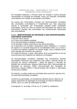 CURSOS ON-LINE – AUDITORIA P/ TCU E CGU
PROFESSOR JOÃO IMBASSAHY
www.pontodosconcursos.com.br 13
Em situações especiais, o Parecer pode ser dirigido a outras pessoas
interessadas na situação da entidade, como, por exemplo, sociedades
controladoras em relação à sociedades controladas.
No exame das informações contidas nas Demonstrações Contábeis
das sociedades controladoras é fundamental que haja segurança
quanto à veracidade das informações geradas pelas sociedades
controladas, tendo em vista os reflexos das alterações dos valores dos
Patrimônios Líquidos das controladas nos Investimentos Relevantes
das controladoras.
4.1.2 - IDENTIFICAÇÃO DA ENTIDADE E DAS DEMONSTRAÇÕES
CONTÁBEIS AUDITADAS
O Parecer deve indicar:
a) O nome da entidade auditada;
b) As Demonstrações Contábeis auditadas;
c) Os períodos e datas referentes a tais demonstrações;
d) A assinatura do contador responsável pelos trabalhos e o número
de registro no Conselho Regional de Contabilidade (CRC) ou o nome e
o número de registro cadastral no mesmo órgão, caso o trabalho tenha
sido realizado por empresa de auditoria.
e) A data do Parecer, a qual, regra geral, deve corresponder ao dia do
encerramento dos trabalhos de auditoria na entidade.
As Demonstrações Contábeis auditadas nas Companhias Abertas
(Sociedades Anônimas que negociam suas ações e demais títulos no
mercado de valores mobiliários – Bolsa de Valores e Mercado de
Balcão) são normalmente: Balanço Patrimonial (BP); Demonstração do
Resultado do Exercício (DRE), Demonstração das Mutações do
Patrimônio Líquido (DMPL) e Demonstração das Origens e Aplicações
de Recursos (DOAR).
No entanto, o auditor pode ser contratado para examinar apenas uma
ou duas Demonstrações Contábeis.
Conforme já assinalado, as Companhias Abertas devem observar as
regras específicas da legislação da Comissão de Valores Mobiliários
(CVM), como é o caso da elaboração da DMPL.
O parágrafo 1º, do artigo 176 da Lei nº 6.404/76, estabelece:
 