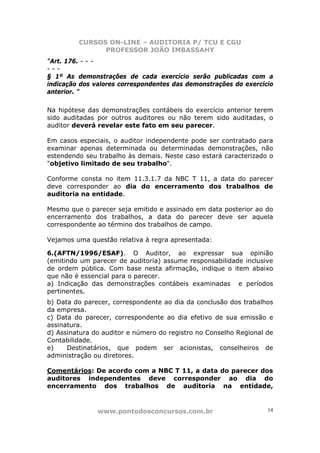 CURSOS ON-LINE – AUDITORIA P/ TCU E CGU
PROFESSOR JOÃO IMBASSAHY
www.pontodosconcursos.com.br 14
"Art. 176. - - -
- - -
§ 1º As demonstrações de cada exercício serão publicadas com a
indicação dos valores correspondentes das demonstrações do exercício
anterior. "
Na hipótese das demonstrações contábeis do exercício anterior terem
sido auditadas por outros auditores ou não terem sido auditadas, o
auditor deverá revelar este fato em seu parecer.
Em casos especiais, o auditor independente pode ser contratado para
examinar apenas determinada ou determinadas demonstrações, não
estendendo seu trabalho às demais. Neste caso estará caracterizado o
"objetivo limitado de seu trabalho".
Conforme consta no item 11.3.1.7 da NBC T 11, a data do parecer
deve corresponder ao dia do encerramento dos trabalhos de
auditoria na entidade.
Mesmo que o parecer seja emitido e assinado em data posterior ao do
encerramento dos trabalhos, a data do parecer deve ser aquela
correspondente ao término dos trabalhos de campo.
Vejamos uma questão relativa à regra apresentada:
6.(AFTN/1996/ESAF). O Auditor, ao expressar sua opinião
(emitindo um parecer de auditoria) assume responsabilidade inclusive
de ordem pública. Com base nesta afirmação, indique o item abaixo
que não é essencial para o parecer.
a) Indicação das demonstrações contábeis examinadas e períodos
pertinentes.
b) Data do parecer, correspondente ao dia da conclusão dos trabalhos
da empresa.
c) Data do parecer, correspondente ao dia efetivo de sua emissão e
assinatura.
d) Assinatura do auditor e número do registro no Conselho Regional de
Contabilidade.
e) Destinatários, que podem ser acionistas, conselheiros de
administração ou diretores.
Comentários: De acordo com a NBC T 11, a data do parecer dos
auditores independentes deve corresponder ao dia do
encerramento dos trabalhos de auditoria na entidade,
 