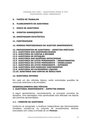CURSOS ON-LINE – AUDITORIA PARA O TCU
PROFESSOR JOÃO IMBASSAHY
www.pontodosconcursos.com.br 6
5. PAPÉIS DE TRABALHO
6. PLANEJAMENTO DE AUDITORIA
7. RISCO DE AUDITORIA
8. EVENTOS SUBSEQÜENTES
10. AMOSTRAGEM ESTATÍSTICA
11. CONTINUIDADE
12. NORMAS PROFISSIONAIS DO AUDITOR INDEPENDENTE
13. PROCEDIMENTOS DE AUDITORIA – ASPECTOS PRÁTICOS
13.1. AUDITORIA DAS DISPONIBILIDADES
13.2. AUDITORIA DE CONTAS A RECEBER
13.3. AUDITORIA DE ESTOQUES
13.4. AUDITORIA DAS DESPESAS ANTECIPADAS
13.5 AUDITORIA DO ATIVO PERMANENTE – INVESTIMENTOS
13.6. AUDITORIA DO ATIVO PERMANENTE – IMOBILIZADO
13.7. AUDITORIA DO ATIVO PERMANENTE – DIFERIDO
13.8. AUDITORIA DOS PASSIVOS CONTINGENTES
13.9. AUDITORIA DO PATRIMÔNIO LÍQUIDO
13.10. AUDITORIA DAS CONTAS DE RESULTADO
14. AUDITORIA INTERNA
Em cada um dos referidos tópicos, serão comentadas questões de
concursos anteriores e de simulados.
DESENVOLVIMENTO DOS TÓPICOS
1. AUDITORIA INDEPENDENTE – ASPECTOS GERAIS
A seguir apresentamos, resumidamente, os principais conceitos da
disciplina. Uma abordagem mais aprofundada será efetuada nos tópicos
das próximas apresentações.
1.1 – PARECER DE AUDITORIA
Conforme já consignado, a Auditoria Independente das Demonstrações
Contábeis constitui-se no conjunto de procedimentos técnicos
executados com vistas à emissão de um Parecer.
 