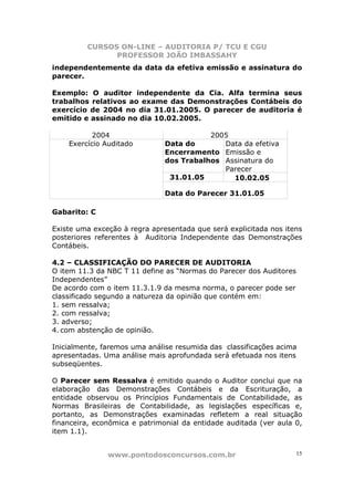 CURSOS ON-LINE – AUDITORIA P/ TCU E CGU
PROFESSOR JOÃO IMBASSAHY
www.pontodosconcursos.com.br 15
independentemente da data da efetiva emissão e assinatura do
parecer.
Exemplo: O auditor independente da Cia. Alfa termina seus
trabalhos relativos ao exame das Demonstrações Contábeis do
exercício de 2004 no dia 31.01.2005. O parecer de auditoria é
emitido e assinado no dia 10.02.2005.
2004 2005
Data do
Encerramento
dos Trabalhos
Data da efetiva
Emissão e
Assinatura do
Parecer
31.01.05 10.02.05
Exercício Auditado
Data do Parecer 31.01.05
Gabarito: C
Existe uma exceção à regra apresentada que será explicitada nos itens
posteriores referentes à Auditoria Independente das Demonstrações
Contábeis.
4.2 – CLASSIFICAÇÃO DO PARECER DE AUDITORIA
O item 11.3 da NBC T 11 define as “Normas do Parecer dos Auditores
Independentes”
De acordo com o item 11.3.1.9 da mesma norma, o parecer pode ser
classificado segundo a natureza da opinião que contém em:
1. sem ressalva;
2. com ressalva;
3. adverso;
4. com abstenção de opinião.
Inicialmente, faremos uma análise resumida das classificações acima
apresentadas. Uma análise mais aprofundada será efetuada nos itens
subseqüentes.
O Parecer sem Ressalva é emitido quando o Auditor conclui que na
elaboração das Demonstrações Contábeis e da Escrituração, a
entidade observou os Princípios Fundamentais de Contabilidade, as
Normas Brasileiras de Contabilidade, as legislações específicas e,
portanto, as Demonstrações examinadas refletem a real situação
financeira, econômica e patrimonial da entidade auditada (ver aula 0,
item 1.1).
 