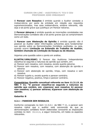 CURSOS ON-LINE – AUDITORIA P/ TCU E CGU
PROFESSOR JOÃO IMBASSAHY
www.pontodosconcursos.com.br 16
O Parecer com Ressalva é emitido quando o Auditor constata a
inobservância por parte da entidade em relação aos requisitos
supramencionados, mas essa inobservância, embora relevante, não
seja a tal ponto grave que justifique um Parecer Adverso.
O Parecer Adverso é emitido quando as incorreções constatadas nas
Demonstrações Contábeis são a tal ponto graves que as comprometem
como um todo.
O Parecer com Abstenção de Opinião é emitido quando não é
possível ao Auditor obter informações suficientes para fundamentar
sua opinião sobre as Demonstrações Contábeis auditadas, ou seja,
quando ocorre Limitação na Extensão do Trabalho do Auditor,
também chamada de Limitação de Escopo ou de Alcance.
Vejamos uma questão sobre o ponto em análise.
8.(AFTN/1996/ESAF) O Parecer dos Auditores Independentes
classifica-se segundo a natureza da opinião que contém, em:
a) Parecer sem ressalva, com ressalva, exceto quanto adverso.
b) Parecer sem ressalva, com ressalva, com abstenção de opinião e
adverso
c) Parecer com abstenção de opinião, limpo, com ressalva e sem
ressalva.
d) Parecer sujeito a, exceto quanto e parecer contrário.
e) Parecer negativo, positivo, limpo e parecer contrário.
Comentários: Questão conceitual referente ao item 11.3.1.9. da
NBC T 11; “O parecer classifica-se segundo a natureza da
opinião que contém, em: a)parecer sem ressalva; b) parecer
com ressalva; c) parecer adverso; d)parecer com abstenção de
opinião.
Gabarito: B
4.2.1 – PARECER SEM RESSALVA
Conforme consignado no item 11.3.2.1 da NBC T 11, o parecer sem
ressalva indica que o auditor está convencido de que as
demonstrações contábeis foram elaboradas consoante as disposições
contidas no item 11.1.1.1, a seguir transcrito, em todos os aspectos
relevantes.
 