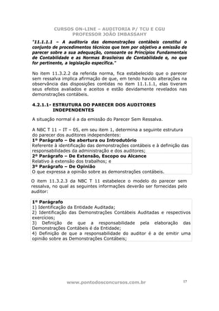 CURSOS ON-LINE – AUDITORIA P/ TCU E CGU
PROFESSOR JOÃO IMBASSAHY
www.pontodosconcursos.com.br 17
"11.1.1.1 – A auditoria das demonstrações contábeis constitui o
conjunto de procedimentos técnicos que tem por objetivo a emissão de
parecer sobre a sua adequação, consoante os Princípios Fundamentais
de Contabilidade e as Normas Brasileiras de Contabilidade e, no que
for pertinente, a legislação específica."
No item 11.3.2.2 da referida norma, fica estabelecido que o parecer
sem ressalva implica afirmação de que, em tendo havido alterações na
observância das disposições contidas no item 11.1.1.1, elas tiveram
seus efeitos avaliados e aceitos e estão devidamente revelados nas
demonstrações contábeis.
4.2.1.1- ESTRUTURA DO PARECER DOS AUDITORES
INDEPENDENTES
A situação normal é a da emissão do Parecer Sem Ressalva.
A NBC T 11 – IT – 05, em seu item 1, determina a seguinte estrutura
do parecer dos auditores independentes:
1º Parágrafo – De abertura ou Introdutório
Referente à identificação das demonstrações contábeis e à definição das
responsabilidades da administração e dos auditores;
2º Parágrafo – De Extensão, Escopo ou Alcance
Relativo à extensão dos trabalhos; e
3º Parágrafo – De Opinião
O que expressa a opinião sobre as demonstrações contábeis.
O item 11.3.2.3 da NBC T 11 estabelece o modelo do parecer sem
ressalva, no qual as seguintes informações deverão ser fornecidas pelo
auditor:
1º Parágrafo
1) Identificação da Entidade Auditada;
2) Identificação das Demonstrações Contábeis Auditadas e respectivos
exercícios;
3) Definição de que a responsabilidade pela elaboração das
Demonstrações Contábeis é da Entidade;
4) Definição de que a responsabilidade do auditor é a de emitir uma
opinião sobre as Demonstrações Contábeis;
 