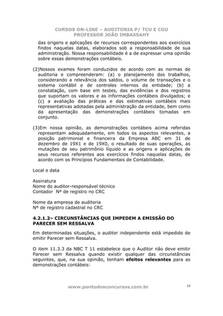 CURSOS ON-LINE – AUDITORIA P/ TCU E CGU
PROFESSOR JOÃO IMBASSAHY
www.pontodosconcursos.com.br 19
das origens e aplicações de recursos correspondentes aos exercícios
findos naquelas datas, elaborados sob a responsabilidade de sua
administração. Nossa responsabilidade é a de expressar uma opinião
sobre essas demonstrações contábeis.
(2)Nossos exames foram conduzidos de acordo com as normas de
auditoria e compreenderam: (a) o planejamento dos trabalhos,
considerando a relevância dos saldos, o volume de transações e o
sistema contábil e de controles internos da entidade; (b) a
constatação, com base em testes, das evidências e dos registros
que suportam os valores e as informações contábeis divulgados; e
(c) a avaliação das práticas e das estimativas contábeis mais
representativas adotadas pela administração da entidade, bem como
da apresentação das demonstrações contábeis tomadas em
conjunto.
(3)Em nossa opinião, as demonstrações contábeis acima referidas
representam adequadamente, em todos os aspectos relevantes, a
posição patrimonial e financeira da Empresa ABC em 31 de
dezembro de 19X1 e de 19X0, o resultado de suas operações, as
mutações de seu patrimônio líquido e as origens e aplicações de
seus recursos referentes aos exercícios findos naquelas datas, de
acordo com os Princípios Fundamentais de Contabilidade.
Local e data
Assinatura
Nome do auditor-responsável técnico
Contador Nº de registro no CRC
Nome da empresa de auditoria
Nº de registro cadastral no CRC
4.2.1.2– CIRCUNSTÂNCIAS QUE IMPEDEM A EMISSÃO DO
PARECER SEM RESSALVA
Em determinadas situações, o auditor independente está impedido de
emitir Parecer sem Ressalva.
O item 11.3.3 da NBC T 11 estabelece que o Auditor não deve emitir
Parecer sem Ressalva quando existir qualquer das circunstâncias
seguintes, que, na sua opinião, tenham efeitos relevantes para as
demonstrações contábeis:
 