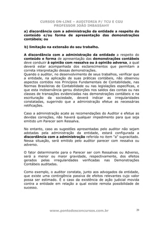CURSOS ON-LINE – AUDITORIA P/ TCU E CGU
PROFESSOR JOÃO IMBASSAHY
www.pontodosconcursos.com.br 20
a) discordância com a administração da entidade a respeito do
conteúdo e/ou forma de apresentação das demonstrações
contábeis; ou
b) limitação na extensão do seu trabalho.
A discordância com a administração da entidade a respeito do
conteúdo e forma de apresentação das demonstrações contábeis
deve conduzir à opinião com ressalva ou à opinião adversa, a qual
deverá estar acompanhada dos esclarecimentos que permitam a
correta interpretação dessas demonstrações.
Quando o auditor, no desenvolvimento de seus trabalhos, verificar que
a entidade, na aplicação de suas práticas contábeis, não observou
aspectos contidos nos Princípios Fundamentais de Contabilidade, nas
Normas Brasileiras de Contabilidade ou nas legislações específicas, e
que esta inobservância gerou distorções nos saldos das contas ou nas
classes de transações evidenciadas nas demonstrações contábeis e na
escrituração da sociedade, deverá indicar as irregularidades
constatadas, sugerindo que a administração efetue as necessárias
retificações.
Caso a administração acate as recomendações do Auditor e efetue as
devidas correções, não haverá qualquer impedimento para que seja
emitido um Parecer sem Ressalva.
No entanto, caso as sugestões apresentadas pelo auditor não sejam
adotadas pela administração da entidade, estará configurada a
discordância com a administração referida no item "a" supracitado.
Nessa situação, será emitido pelo auditor parecer com ressalva ou
adverso.
O fator determinante para o Parecer ser com Ressalvas ou Adverso,
será a menor ou maior gravidade, respectivamente, dos efeitos
gerados pelas irregularidades verificadas nas Demonstrações
Contábeis auditadas.
Como exemplo, o auditor constata, junto aos advogados da entidade,
que existe uma contingência passiva de efeitos relevantes cujo valor
possa ser estimado. É o caso da existência de ação judicial movida
contra a entidade em relação a qual existe remota possibilidade de
sucesso.
 