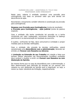 CURSOS ON-LINE – AUDITORIA P/ TCU E CGU
PROFESSOR JOÃO IMBASSAHY
www.pontodosconcursos.com.br 21
Neste caso, caberia à entidade constituir uma provisão para
contingências com base no provável valor que será devido em
decorrência da ação.
Recordando o lançamento contábil referente à constituição da provisão
para contingências.
Despesa com Provisão para Contingências (conta de resultado)
a Provisão para Contingências - ação judicial (conta do passivo
exigível).
Caso a entidade não tenha constituído tal provisão ou a tenha
constituído por valor inadequado, ocorreriam distorções no balanço
patrimonial e na demonstração do resultado do exercício.
O auditor, verificando tal fato, deve comunicá-lo à entidade e propor
medidas para as devidas retificações.
Caso a entidade não proceda às devidas retificações, estará
caracterizada uma discordância com a administração, devendo ser
emitido um Parecer com Ressalva ou Adverso.
A Limitação na Extensão de seu Trabalho em relação a fatos que
tenham efeitos relevantes nas Demonstrações Contábeis auditadas
deve conduzir o Auditor a emitir um Parecer com Ressalva ou com
Abstenção de Opinião.
Da mesma forma que no caso de discordância com a administração, o
fator determinante para definição da emissão de um parecer com
ressalva ou com abstenção de opinião será a magnitude, ou seja, a
menor ou maior relevância da limitação, respectivamente.
 