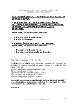 CURSOS ON-LINE – AUDITORIA P/ TCU E CGU
PROFESSOR JOÃO IMBASSAHY
www.pontodosconcursos.com.br 22
NÃO PODERÁ SER EMITIDO PARECER SEM RESSALVA
QUANDO HOUVER:
1. DISCORDÂNCIA COM A ADMINISTRAÇÃO DA
ENTIDADE A RESPEITO DO CONTEÚDO E/OU FORMA
DE APRESENTAÇÃO DAS DEMONSTRAÇÕES
CONTÁBEIS.
Neste caso, só poderão ser emitidos
• Parecer com Ressalva ou
• Parecer Adverso
2. LIMITAÇÃO NA EXTENSÃO DO TRABALHO
Neste caso, só poderão ser emitidos
• Parecer com Ressalva ou
• Parecer com Abstenção de Opinião
Vejamos uma questão sobre o assunto.
9.(AFTN/1998/ESAF) Uma limitação relevante na extensão do
trabalho do auditor independente pode implicar a emissão de dois
tipos de parecer:
a) Com ressalva ou com parágrafo de ênfase
b) Com ressalva ou adverso
c) Com ressalva ou com abstenção de opinião
d) Com abstenção de opinião ou adverso
e) Com parágrafo de ênfase ou adverso
Comentários: Conforme consignado no item 11.3.3.3 da NBC T
11, a limitação na extensão do trabalho deve conduzir à opinião
com ressalva ou à abstenção de opinião.
Gabarito: C
 