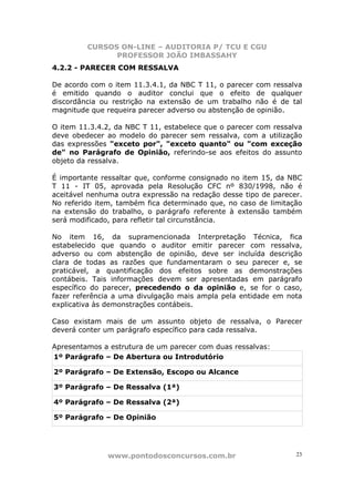 CURSOS ON-LINE – AUDITORIA P/ TCU E CGU
PROFESSOR JOÃO IMBASSAHY
www.pontodosconcursos.com.br 23
4.2.2 - PARECER COM RESSALVA
De acordo com o item 11.3.4.1, da NBC T 11, o parecer com ressalva
é emitido quando o auditor conclui que o efeito de qualquer
discordância ou restrição na extensão de um trabalho não é de tal
magnitude que requeira parecer adverso ou abstenção de opinião.
O item 11.3.4.2, da NBC T 11, estabelece que o parecer com ressalva
deve obedecer ao modelo do parecer sem ressalva, com a utilização
das expressões "exceto por", "exceto quanto" ou "com exceção
de" no Parágrafo de Opinião, referindo-se aos efeitos do assunto
objeto da ressalva.
É importante ressaltar que, conforme consignado no item 15, da NBC
T 11 - IT 05, aprovada pela Resolução CFC nº 830/1998, não é
aceitável nenhuma outra expressão na redação desse tipo de parecer.
No referido item, também fica determinado que, no caso de limitação
na extensão do trabalho, o parágrafo referente à extensão também
será modificado, para refletir tal circunstância.
No item 16, da supramencionada Interpretação Técnica, fica
estabelecido que quando o auditor emitir parecer com ressalva,
adverso ou com abstenção de opinião, deve ser incluída descrição
clara de todas as razões que fundamentaram o seu parecer e, se
praticável, a quantificação dos efeitos sobre as demonstrações
contábeis. Tais informações devem ser apresentadas em parágrafo
específico do parecer, precedendo o da opinião e, se for o caso,
fazer referência a uma divulgação mais ampla pela entidade em nota
explicativa às demonstrações contábeis.
Caso existam mais de um assunto objeto de ressalva, o Parecer
deverá conter um parágrafo específico para cada ressalva.
Apresentamos a estrutura de um parecer com duas ressalvas:
1º Parágrafo – De Abertura ou Introdutório
2º Parágrafo – De Extensão, Escopo ou Alcance
3º Parágrafo – De Ressalva (1ª)
4º Parágrafo – De Ressalva (2ª)
5º Parágrafo – De Opinião
 