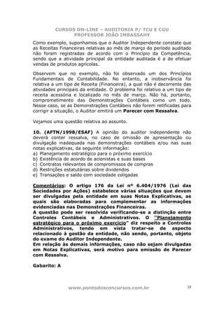 CURSOS ON-LINE – AUDITORIA P/ TCU E CGU
PROFESSOR JOÃO IMBASSAHY
www.pontodosconcursos.com.br 24
Como exemplo, suponhamos que o Auditor Independente constate que
as Receitas Financeiras relativas ao mês de março do período auditado
não foram registradas de acordo com o Princípio da Competência,
sendo que a atividade principal da entidade auditada é a de efetuar
vendas de produtos agrícolas.
Observem que no exemplo, não foi observado um dos Princípios
Fundamentais de Contabilidade. No entanto, a inobservância foi
relativa a um tipo de Receita (Financeira), a qual não é decorrente das
atividades principais da entidade. O problema foi relativo a um tipo de
receita acessória e localizado no mês de março. Não há, portanto,
comprometimento das Demonstrações Contábeis como um todo.
Nesse caso, se as Demonstrações Contábeis não forem retificadas para
corrigir a situação, o Auditor emitirá um Parecer com Ressalva.
Vejamos uma questão relativa ao assunto.
10. (AFTN/1998/ESAF) A opinião do auditor independente não
deverá conter ressalva, no caso de omissão de apresentação ou
divulgação inadequada nas demonstrações contábeis e/ou nas suas
notas explicativas, da seguinte informação:
a) Planejamento estratégico para o próximo exercício
b) Existência de acordo de acionistas e suas bases
c) Contratos relevantes de compromissos de compras
d) Restrições estatutárias sobre dividendos
e) Transações e saldo com sociedade coligadas
Comentários: O artigo 176 da Lei nº 6.404/1976 (Lei das
Sociedades por Ações) estabelece várias situações que devem
ser divulgadas pela entidade em suas Notas Explicativas, as
quais são elaboradas para complementar as informações
evidenciadas nas Demonstrações Financeiras.
A questão pode ser resolvida verificando-se a distinção entre
Controles Contábeis e Administrativos. O “Planejamento
estratégico para o próximo exercício” diz respeito a Controles
Administrativos, tendo em vista tratar-se de aspecto
relacionado à gestão da entidade, não sendo, portanto, objeto
do exame do Auditor Independente.
Em relação às demais informações, caso não sejam divulgadas
em Notas Explicativas, será motivo para emissão de Parecer
com Ressalva.
Gabarito: A
 