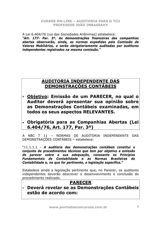 CURSOS ON-LINE – AUDITORIA PARA O TCU
PROFESSOR JOÃO IMBASSAHY
www.pontodosconcursos.com.br 7
A Lei 6.404/76 (Lei das Sociedades Anônimas) estabelece:
“Art. 177- Par. 3º. As demonstrações financeiras das companhias
abertas observarão, ainda, as normas expedidas pela Comissão de
Valores Mobiliários, e serão obrigatoriamente auditadas por auditores
independentes registrados na mesma comissão.”
AUDITORIA INDEPENDENTE DAS
DEMONSTRAÇÕES CONTÁBEIS
• Objetivo: Emissão de um PARECER, no qual o
Auditor deverá apresentar sua opinião sobre
as Demonstrações Contábeis examinadas, em
todos os seus aspectos RELEVANTES.
• Obrigatória para as Companhias Abertas (Lei
6.404/76, Art. 177, Par. 3º)
A NBC T 11 – NORMAS DE AUDITORIA INDEPENDENTE DAS
DEMONSTRAÇÕES CONTÁBEIS – estabelece:
“11.1.1.1 - A auditoria das demonstrações contábeis constitui o
conjunto de procedimentos técnicos que tem por objetivo a emissão
de parecer sobre a sua adequação, consoante os Princípios
Fundamentais de Contabilidade e as Normas Brasileiras de
Contabilidade e, no que for pertinente, a legislação específica.”
Estabelece ainda a legislação pertinente que, no Parecer, os auditores
independentes deverão descrever o desenvolvimento e conclusão do
procedimento realizado.
PARECER
• Deverá revelar se as Demonstrações Contábeis
estão de acordo com:
 