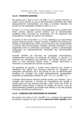 CURSOS ON-LINE – AUDITORIA P/ TCU E CGU
PROFESSOR JOÃO IMBASSAHY
www.pontodosconcursos.com.br 25
4.2.3 – PARECER ADVERSO
De acordo com o item 11.3.5.1 da NBC T 11, no parecer adverso, o
auditor emite opinião de que as Demonstrações Contábeis não estão
adequadamente representadas nas datas e períodos indicados, de
acordo com as disposições contidas no item 11.1.1.1.
No item 11.3.5.2 da citada norma, fica estabelecido que o auditor deve
emitir parecer adverso quando verificar que as demonstrações
contábeis estão incorretas ou incompletas, em tal magnitude que
impossibilite a emissão do parecer com ressalva.
O contido no item 18 da NBC T 11, IT 05, estabelece que será emitido
parecer adverso quando o auditor verificar a existência de efeitos que,
isolada ou conjuntamente, forem de tal relevância que comprometam
o conjunto das demonstrações contábeis, devendo considerar no seu
julgamento tanto as distorções provocadas, quanto a apresentação
inadequada ou substancialmente incompleta das demonstrações
contábeis.
Deverão também ser descritas em parágrafos intermediários,
imediatamente anteriores ao parágrafo de opinião, os motivos e a
natureza das divergência que suportam sua opinião adversa, bem
como os seus principais efeitos sobre a posição patrimonial e
financeira e o resultado do exercício ou período.
No parágrafo de opinião, o auditor deve explicitar que, devido à
relevância dos efeitos dos assuntos descritos no parágrafo ou
parágrafos precedentes, ele é da opinião de que as demonstrações
contábeis da entidade não estão adequadamente apresentadas,
consoante as disposições contidas no item 11.1.1.1 da NBC T 11.
O Auditor emite Parecer Adverso quando verifica, por exemplo, que a
entidade não observou o Princípio da Competência em relação a
grande parte de suas receitas principais, assim como não emitiu as
respectivas Notas Fiscais e Faturas de vendas, de forma a que as
Demonstrações Contábeis da entidade não reflitam a sua real situação
financeira, econômica e patrimonial.
4.2.4 – PARECER COM ABSTENÇÃO DE OPINIÃO
De acordo com o item 11.3.6.1 da NBC T 11, o parecer com abstenção
de opinião é aquele em que o auditor deixa de emitir opinião sobre
 