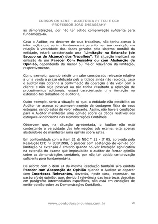 CURSOS ON-LINE – AUDITORIA P/ TCU E CGU
PROFESSOR JOÃO IMBASSAHY
www.pontodosconcursos.com.br 26
as demonstrações, por não ter obtido comprovação suficiente para
fundamentá-la.
Caso o Auditor, no decorrer de seus trabalhos, não tenha acesso à
informações que seriam fundamentais para formar sua convicção em
relação à veracidade dos dados gerados pelo sistema contábil da
entidade, estará caracterizada uma "Limitação na Extensão (de
Escopo ou de Alcance) dos Trabalhos". Tal situação implicará na
emissão de um Parecer Com Ressalva ou com Abstenção de
Opinião, dependendo da menor ou maior relevância da limitação,
respectivamente.
Como exemplo, quando existir um valor considerado relevante relativo
a uma venda a prazo efetuada pela entidade ainda não recebida, caso
o auditor não obtenha a confirmação da operação e do valor com o
cliente e não seja possível ou não tenha resultado a aplicação de
procedimentos adicionais, estará caracterizada uma limitação na
extensão dos trabalhos de auditoria.
Outro exemplo, seria a situação na qual a entidade não possibilita ao
Auditor ter acesso ao acompanhamento da contagem física de seus
estoques, sendo estes de valor relevante. Assim, não haverá condições
para o Auditor manifestar uma opinião sobre os dados relativos aos
estoques evidenciados nas Demonstrações Contábeis.
Observem que, na situação apresentada, o Auditor não está
contestando a veracidade das informações sob exame, está apenas
abstendo-se de manifestar uma opinião sobre estas.
Em conformidade com o item 21 da NBC T 11 - IT 05, aprovada pela
Resolução CFC nº 830/1998, o parecer com abstenção de opinião por
limitação na extensão é emitido quando houver limitação significativa
na extensão do exame que impossibilite o auditor de formar opinião
sobre as demonstrações contábeis, por não ter obtido comprovação
suficiente para fundamentá-la.
De acordo com o item 24 da mesma Resolução também será emitido
Parecer com Abstenção de Opinião quando o Auditor se deparar
com Incertezas Relevantes, devendo, neste caso, expressar, no
parágrafo de opinião, que, devido à relevância das incertezas descritas
em parágrafos intermediários específicos, não está em condições de
emitir opinião sobre as Demonstrações Contábeis.
 