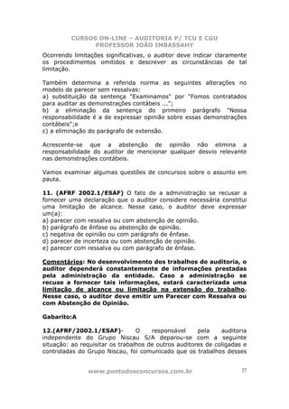 CURSOS ON-LINE – AUDITORIA P/ TCU E CGU
PROFESSOR JOÃO IMBASSAHY
www.pontodosconcursos.com.br 27
Ocorrendo limitações significativas, o auditor deve indicar claramente
os procedimentos omitidos e descrever as circunstâncias de tal
limitação.
Também determina a referida norma as seguintes alterações no
modelo de parecer sem ressalvas:
a) substituição da sentença "Examinamos" por "Fomos contratados
para auditar as demonstrações contábeis ...";
b) a eliminação da sentença do primeiro parágrafo "Nossa
responsabilidade é a de expressar opinião sobre essas demonstrações
contábeis";e
c) a eliminação do parágrafo de extensão.
Acrescente-se que a abstenção de opinião não elimina a
responsabilidade do auditor de mencionar qualquer desvio relevante
nas demonstrações contábeis.
Vamos examinar algumas questões de concursos sobre o assunto em
pauta.
11. (AFRF 2002.1/ESAF) O fato de a administração se recusar a
fornecer uma declaração que o auditor considere necessária constitui
uma limitação de alcance. Nesse caso, o auditor deve expressar
um(a):
a) parecer com ressalva ou com abstenção de opinião.
b) parágrafo de ênfase ou abstenção de opinião.
c) negativa de opinião ou com parágrafo de ênfase.
d) parecer de incerteza ou com abstenção de opinião.
e) parecer com ressalva ou com parágrafo de ênfase.
Comentários: No desenvolvimento dos trabalhos de auditoria, o
auditor dependerá constantemente de informações prestadas
pela administração da entidade. Caso a administração se
recuse a fornecer tais informações, estará caracterizada uma
limitação de alcance ou limitação na extensão do trabalho.
Nesse caso, o auditor deve emitir um Parecer com Ressalva ou
com Abstenção de Opinião.
Gabarito:A
12.(AFRF/2002.1/ESAF)- O responsável pela auditoria
independente do Grupo Niscau S/A deparou-se com a seguinte
situação: ao requisitar os trabalhos de outros auditores de coligadas e
controladas do Grupo Niscau, foi comunicado que os trabalhos desses
 