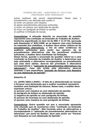 CURSOS ON-LINE – AUDITORIA P/ TCU E CGU
PROFESSOR JOÃO IMBASSAHY
www.pontodosconcursos.com.br 28
outros auditores não seriam disponibilizados. Nesse caso, o
procedimento a ser efetuado pelo auditor é
a) emitir um parecer com ressalva.
b) aplicar procedimentos adicionais suficientes.
c) emitir um parecer com abstenção de opinião.
d) incluir um parágrafo de ênfase na opinião.
e) justificar a limitação de escopo.
Comentários: A situação descrita no enunciado da questão
representa uma Limitação na Extensão do Trabalho do Auditor.
Conforme especificado no item 42 da NBC T 11-IT 05, aprovada
pela Resolução nº 830/1998, ao se deparar com uma limitação
na extensão dos trabalhos, o Auditor deve tentar utilizar-se de
procedimentos alternativos, a fim de obter evidências de
auditoria suficientes para emitir seu parecer. Se os
procedimentos alternativos não lhe permitirem evidência
suficiente, o Auditor deve manifestar tal limitação.
Dessa forma, quando o enunciado da questão referir-se a uma
Limitação na Extensão do trabalho do Auditor e determinar que
seja assinalada a alternativa correspondente ao procedimento
que esse deve adotar, deve-se dar prioridade à alternativa
correspondente a “aplicação de procedimentos alternativos (ou
adicionais)”. Caso não exista esta alternativa, deve-se
assinalar a que especifique “emissão de Parecer com Ressalva
ou com Abstenção de Opinião”.
Gabarito: B
13. (AFRF/2002.1/ESAF) - O fato de a administração se recusar
a fornecer uma declaração que o auditor considere necessária
constitui uma limitação de alcance. Nesse caso, o auditor deve
expressar um(a):
a) parecer com ressalva ou com abstenção de opinião.
b) parágrafo de ênfase ou abstenção de opinião.
c) negativa de opinião ou com parágrafo de ênfase.
d) parecer de incerteza ou com abstenção de opinião.
e) parecer com ressalva ou com parágrafo de ênfase.
Comentários: Outra questão em que o enunciado apresenta
uma situação que se caracteriza como “Limitação na Extensão
do Trabalho do Auditor”. Não havendo entre as alternativas a
correspondente à “aplicação de procedimentos alternativos ou
adicionais” por parte do Auditor, deve este emitir um “Parecer
com Ressalva ou com Abstenção de Opinião".
 