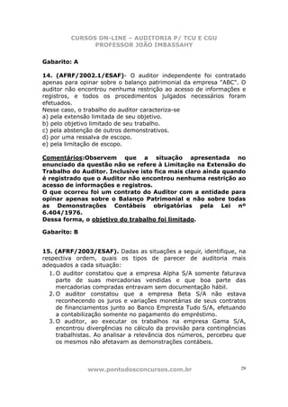 CURSOS ON-LINE – AUDITORIA P/ TCU E CGU
PROFESSOR JOÃO IMBASSAHY
www.pontodosconcursos.com.br 29
Gabarito: A
14. (AFRF/2002.1/ESAF)- O auditor independente foi contratado
apenas para opinar sobre o balanço patrimonial da empresa "ABC". O
auditor não encontrou nenhuma restrição ao acesso de informações e
registros, e todos os procedimentos julgados necessários foram
efetuados.
Nesse caso, o trabalho do auditor caracteriza-se
a) pela extensão limitada de seu objetivo.
b) pelo objetivo limitado de seu trabalho.
c) pela abstenção de outros demonstrativos.
d) por uma ressalva de escopo.
e) pela limitação de escopo.
Comentários:Observem que a situação apresentada no
enunciado da questão não se refere à Limitação na Extensão do
Trabalho do Auditor. Inclusive isto fica mais claro ainda quando
é registrado que o Auditor não encontrou nenhuma restrição ao
acesso de informações e registros.
O que ocorreu foi um contrato do Auditor com a entidade para
opinar apenas sobre o Balanço Patrimonial e não sobre todas
as Demonstrações Contábeis obrigatórias pela Lei nº
6.404/1976.
Dessa forma, o objetivo do trabalho foi limitado.
Gabarito: B
15. (AFRF/2003/ESAF). Dadas as situações a seguir, identifique, na
respectiva ordem, quais os tipos de parecer de auditoria mais
adequados a cada situação:
1. O auditor constatou que a empresa Alpha S/A somente faturava
parte de suas mercadorias vendidas e que boa parte das
mercadorias compradas entravam sem documentação hábil.
2. O auditor constatou que a empresa Beta S/A não estava
reconhecendo os juros e variações monetárias de seus contratos
de financiamentos junto ao Banco Empresta Tudo S/A, efetuando
a contabilização somente no pagamento do empréstimo.
3. O auditor, ao executar os trabalhos na empresa Gama S/A,
encontrou divergências no cálculo da provisão para contingências
trabalhistas. Ao analisar a relevância dos números, percebeu que
os mesmos não afetavam as demonstrações contábeis.
 