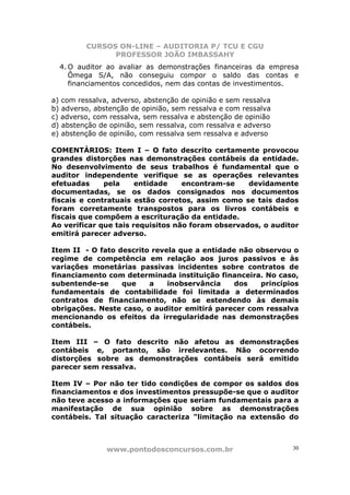 CURSOS ON-LINE – AUDITORIA P/ TCU E CGU
PROFESSOR JOÃO IMBASSAHY
www.pontodosconcursos.com.br 30
4. O auditor ao avaliar as demonstrações financeiras da empresa
Ômega S/A, não conseguiu compor o saldo das contas e
financiamentos concedidos, nem das contas de investimentos.
a) com ressalva, adverso, abstenção de opinião e sem ressalva
b) adverso, abstenção de opinião, sem ressalva e com ressalva
c) adverso, com ressalva, sem ressalva e abstenção de opinião
d) abstenção de opinião, sem ressalva, com ressalva e adverso
e) abstenção de opinião, com ressalva sem ressalva e adverso
COMENTÁRIOS: Item I – O fato descrito certamente provocou
grandes distorções nas demonstrações contábeis da entidade.
No desenvolvimento de seus trabalhos é fundamental que o
auditor independente verifique se as operações relevantes
efetuadas pela entidade encontram-se devidamente
documentadas, se os dados consignados nos documentos
fiscais e contratuais estão corretos, assim como se tais dados
foram corretamente transpostos para os livros contábeis e
fiscais que compõem a escrituração da entidade.
Ao verificar que tais requisitos não foram observados, o auditor
emitirá parecer adverso.
Item II - O fato descrito revela que a entidade não observou o
regime de competência em relação aos juros passivos e às
variações monetárias passivas incidentes sobre contratos de
financiamento com determinada instituição financeira. No caso,
subentende-se que a inobservância dos princípios
fundamentais de contabilidade foi limitada a determinados
contratos de financiamento, não se estendendo às demais
obrigações. Neste caso, o auditor emitirá parecer com ressalva
mencionando os efeitos da irregularidade nas demonstrações
contábeis.
Item III – O fato descrito não afetou as demonstrações
contábeis e, portanto, são irrelevantes. Não ocorrendo
distorções sobre as demonstrações contábeis será emitido
parecer sem ressalva.
Item IV – Por não ter tido condições de compor os saldos dos
financiamentos e dos investimentos pressupõe-se que o auditor
não teve acesso a informações que seriam fundamentais para a
manifestação de sua opinião sobre as demonstrações
contábeis. Tal situação caracteriza "limitação na extensão do
 