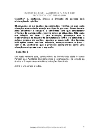 CURSOS ON-LINE – AUDITORIA P/ TCU E CGU
PROFESSOR JOÃO IMBASSAHY
www.pontodosconcursos.com.br 31
trabalho" e, portanto, enseja a emissão de parecer com
abstenção de opinião.
Observando-se as opções apresentadas, verifica-se que cada
situação apresentada enseja um tipo de parecer. Dessa forma,
para encontrar a solução, o candidato terá que estabelecer
critérios de comparação relativa entre as situações. Não cabe
em relação ao item II, por exemplo, pressupor que a
inobservância do regime de competência tenha se estendido a
outros grupos de contas, quando o enunciado não fornece
indicações neste sentido. Ademais, comparando-se o item I
com o II, verifica-se que o primeiro configura-se como uma
situação mais grave que o segundo.
Gabarito: C
Em nossa terceira aula, concluiremos as informações sobre o tópico
Parecer dos Auditores Independentes e avançaremos no estudo da
Auditoria Independente das Demonstrações Contábeis.
Até lá e um abraço a todos.
 