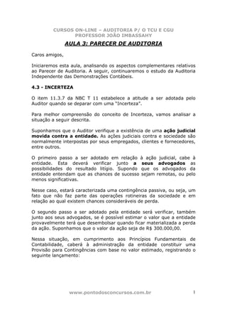 CURSOS ON-LINE – AUDITORIA P/ O TCU E CGU
PROFESSOR JOÃO IMBASSAHY
www.pontodosconcursos.com.br 1
AULA 3: PARECER DE AUDITORIA
Caros amigos,
Iniciaremos esta aula, analisando os aspectos complementares relativos
ao Parecer de Auditoria. A seguir, continuaremos o estudo da Auditoria
Independente das Demonstrações Contábeis.
4.3 - INCERTEZA
O item 11.3.7 da NBC T 11 estabelece a atitude a ser adotada pelo
Auditor quando se deparar com uma “Incerteza”.
Para melhor compreensão do conceito de Incerteza, vamos analisar a
situação a seguir descrita.
Suponhamos que o Auditor verifique a existência de uma ação judicial
movida contra a entidade. As ações judiciais contra e sociedade são
normalmente interpostas por seus empregados, clientes e fornecedores,
entre outros.
O primeiro passo a ser adotado em relação à ação judicial, cabe à
entidade. Esta deverá verificar junto a seus advogados as
possibilidades do resultado litígio. Supondo que os advogados da
entidade entendam que as chances de sucesso sejam remotas, ou pelo
menos significativas.
Nesse caso, estará caracterizada uma contingência passiva, ou seja, um
fato que não faz parte das operações rotineiras da sociedade e em
relação ao qual existem chances consideráveis de perda.
O segundo passo a ser adotado pela entidade será verificar, também
junto aos seus advogados, se é possível estimar o valor que a entidade
provavelmente terá que desembolsar quando ficar materializada a perda
da ação. Suponhamos que o valor da ação seja de R$ 300.000,00.
Nessa situação, em cumprimento aos Princípios Fundamentais de
Contabilidade, caberá à administração da entidade constituir uma
Provisão para Contingências com base no valor estimado, registrando o
seguinte lançamento:
 