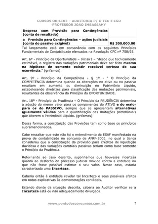 CURSOS ON-LINE – AUDITORIA P/ O TCU E CGU
PROFESSOR JOÃO IMBASSAHY
www.pontodosconcursos.com.br 2
Despesa com Provisão para Contingências
(conta de resultado)
a Provisão para Contingências – ações judiciais
(conta do passivo exigível) R$ 300.000,00
Tal lançamento está em consonância com os seguintes Princípios
Fundamentais de Contabilidade elencados na Resolução CFC nº 750/93.
Art. 6º - Princípio da Oportunidade – Inciso I – "desde que tecnicamente
estimável, o registro das variações patrimoniais deve ser feito mesmo
na hipótese de somente existir razoável certeza de sua
ocorrência." (grifamos)
Art. 9º - Princípio da Competência - § 1º - " O Princípio da
COMPETÊNCIA determina quando as alterações no ativo ou no passivo
resultam em aumento ou diminuição no Patrimônio Líquido,
estabelecendo diretrizes para classificação das mutações patrimoniais,
resultantes da observância do Princípio da OPORTUNIDADE.
Art. 10º - Princípio da Prudência – O Princípio da PRUDÊNCIA determina
a adoção do menor valor para os componentes do ATIVO e do maior
para os do PASSIVO, sempre que se apresentem alternativas
igualmente válidas para a quantificação das mutações patrimoniais
que alterem o Patrimônio Líquido. (grifamos)
Dessa forma, a constituição das Provisões tem como base os princípios
supramencionados.
Cabe ressaltar que este não foi o entendimento da ESAF manifestado na
prova de contabilidade no concurso de AFRF-2003, no qual a Banca
considerou que a constituição da provisão para créditos de liquidação
duvidosa e das variações cambiais passivas teriam como base somente
o Princípio da Prudência.
Retornando ao caso descrito, suponhamos que houvesse incerteza
quanto ao desfecho do processo judicial movido contra a entidade ou
que não fosse possível estimar o seu valor. Nesse caso, estaria
caracterizada uma Incerteza.
Caberia então à entidade revelar tal Incerteza e seus possíveis efeitos
em notas explicativas às demonstrações contábeis.
Estando diante da situação descrita, caberia ao Auditor verificar se a
Incerteza está ou não adequadamente divulgada.
 