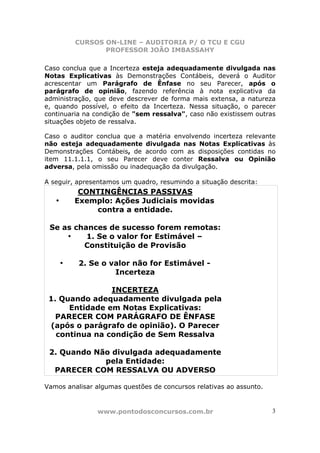 CURSOS ON-LINE – AUDITORIA P/ O TCU E CGU
PROFESSOR JOÃO IMBASSAHY
www.pontodosconcursos.com.br 3
Caso conclua que a Incerteza esteja adequadamente divulgada nas
Notas Explicativas às Demonstrações Contábeis, deverá o Auditor
acrescentar um Parágrafo de Ênfase no seu Parecer, após o
parágrafo de opinião, fazendo referência à nota explicativa da
administração, que deve descrever de forma mais extensa, a natureza
e, quando possível, o efeito da Incerteza. Nessa situação, o parecer
continuaria na condição de "sem ressalva", caso não existissem outras
situações objeto de ressalva.
Caso o auditor conclua que a matéria envolvendo incerteza relevante
não esteja adequadamente divulgada nas Notas Explicativas às
Demonstrações Contábeis, de acordo com as disposições contidas no
item 11.1.1.1, o seu Parecer deve conter Ressalva ou Opinião
adversa, pela omissão ou inadequação da divulgação.
A seguir, apresentamos um quadro, resumindo a situação descrita:
CONTINGÊNCIAS PASSIVAS
• Exemplo: Ações Judiciais movidas
contra a entidade.
Se as chances de sucesso forem remotas:
• 1. Se o valor for Estimável –
Constituição de Provisão
• 2. Se o valor não for Estimável -
Incerteza
INCERTEZA
1. Quando adequadamente divulgada pela
Entidade em Notas Explicativas:
PARECER COM PARÁGRAFO DE ÊNFASE
(após o parágrafo de opinião). O Parecer
continua na condição de Sem Ressalva
2. Quando Não divulgada adequadamente
pela Entidade:
PARECER COM RESSALVA OU ADVERSO
Vamos analisar algumas questões de concursos relativas ao assunto.
 