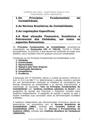 CURSOS ON-LINE – AUDITORIA PARA O TCU
PROFESSOR JOÃO IMBASSAHY
www.pontodosconcursos.com.br 8
1.Os Princípios Fundamentais de
Contabilidade;
2.As Normas Brasileiras de Contabilidade;
3.As Legislações Específicas;
4.A Real situação Financeira, Econômica e
Patrimonial das Entidades, em todos os
aspectos Relevantes;
Os Princípios Fundamentais de Contabilidade encontram-se
consolidados nas Resoluções CFC nº 750/93, 751/93 e 774/94,
principalmente, na primeira, a qual deverá ser conhecida em todos seus
detalhes, pois é questão certa em qualquer prova de contabilidade.
Constituem-se nos Princípios Fundamentais de Contabilidade os da:
1. Entidade;
2. Continuidade;
3. Oportunidade;
4. Registro pelo Valor Original;
5. Atualização Monetária;
6. Competência;
7. Prudência.
A Resolução CFC nº 953/2003, alterou o modelo de parecer referido no
item 11.3.2.3 da NBC T 11, determinando a adoção, durante o período
em que permanecerem evoluindo os trabalhos de convergência das
Normas Brasileiras de Contabilidade e as Normas Internacionais, a
substituição da expressão "com os Princípios Fundamentais de
Contabilidade" por "práticas contábeis adotadas no Brasil", nos
parágrafos de opinião dos Pareceres e Relatórios emitidos pelos
Auditores Independentes. O parágrafo de opinião é aquele no qual o
Auditor manifesta suas conclusões sobre as Demonstrações Contábeis
auditadas.
A Auditoria Independente das Demonstrações Financeiras deverá ser
desenvolvida em consonância com as Normas Brasileiras de
Contabilidade (NBC), emitidas pelo Conselho Federal de
Contabilidade (CFC) e com as Normas e Procedimentos de
Auditoria (NPA), emitidas pelo Instituto Brasileiro de Contadores
(IBRACON).
 