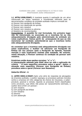 CURSOS ON-LINE – AUDITORIA P/ O TCU E CGU
PROFESSOR JOÃO IMBASSAHY
www.pontodosconcursos.com.br 4
1.( AFTN/1998/ESAF) A incerteza quanto à realização de um ativo
mensurado em bases razoáveis e considerado relevante para as
demonstrações contábeis da entidade auditada implica a emissão de:
a) Parecer com parágrafo de ênfase
b) Parecer com abstenção de opinião
c) Parecer sem ressalva
d) Parecer com ressalva ou adverso
e) Relatório de recomendações
Comentários: A questão foi mal formulada. Em primeiro lugar
não foi mencionado no enunciado se a incerteza foi ou não
adequadamente divulgada pela administração da entidade em
notas explicativas. Vamos partir do pressuposto de que ao não
mencionar tal condição subentende-se que a incerteza tenha
sido adequadamente divulgada.
Ao constatar que a incerteza está adequadamente divulgada nas
notas explicativas, o Auditor irá adicionar um Parágrafo de
Ênfase em seu parecer após o Parágrafo de Opinião, fazendo
menção à nota explicativa emitida pela entidade. No entanto,
nessa situação, o Parecer continua na condição de parecer sem
ressalva.
Existiriam então duas opções corretas; "a" e "c".
A interpretação adotada pela ESAF deve ter sido a aplicação do
critério “ O mais específico prevalece sobre o geral”. Assim, a
situação mais específica (Parecer com Parágrafo de Ênfase)
prevalece sobre a geral (Parecer sem Ressalva).
Gabarito Oficial - A
2. (AFRF/2002.2/ESAF) Após uma série de respostas de advogados
da empresa auditada, o auditor segregou os processos judiciais movidos
contra a empresa em três categorias de chance de insucesso, a saber:
provável, possível e remota. Quando os processos forem classificados
como prováveis, cujo efeito não possa ser razoavelmente estimado, o
auditor deve emitir um parecer:
a) sem ressalva
b) com parágrafo de ênfase
c) com ressalva
d) adverso
e) com abstenção
 