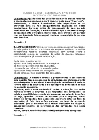 CURSOS ON-LINE – AUDITORIA P/ O TCU E CGU
PROFESSOR JOÃO IMBASSAHY
www.pontodosconcursos.com.br 5
Comentários:Quando não for possível estimar os efeitos relativos
a contingências passivas, estará caracterizada uma "Incerteza".
Novamente, a Banca Examinadora não especificou se tal
Incerteza está ou não adequadamente divulgada em notas
explicativas. Parte-se então do pressuposto de que, ao não
mencionar tal condição, a Banca entenda que a Incerteza esteja
adequadamente divulgada. Neste caso, será emitido um parecer
com parágrafo de ênfase, o qual continua na condição de parecer
sem ressalva.
Gabarito: B
3. (AFPS/2002/ESAF) Em decorrência das respostas de circularização,
de advogados internos e externos da empresa auditada, o auditor
independente recebeu diversas respostas com opinião sobre a
possibilidade remota de insucesso de ações de diversas naturezas,
contra a empresa, já em fase de execução.
Neste caso, o auditor deve:
a) concordar integralmente com os advogados.
b) discordar parcialmente dos advogados.
c) concordar parcialmente com os advogados.
d)discordar integralmente dos advogados.
e) não concordar nem discordar dos advogados.
Comentários: A questão aborda o procedimento a ser adotado
pelo Auditor face às respostas de circularizações efetuadas junto
aos advogados da entidade. A resolução da questão está mais na
leitura atenta do enunciado e na aplicação do bom-senso do que
no conceito da norma.
Vejamos; existe uma contradição entre a situação das ações
movidas contra a empresa e as respostas dos advogados. Se
existe a possibilidade remota de insucesso em relação às ações,
ou seja, grandes chances de sucesso para a empresa, como
dizem os advogados, tais ações não poderiam estar na fase de
execução. O fato das ações estarem na fase de execução
evidencia que a entidade está tendo insucesso no litígio e,
conseqüentemente, as informações dos advogados não estão
corretas.
Assim, deve o Auditor discordar integralmente dos advogados.
Gabarito: D
 