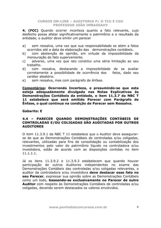 CURSOS ON-LINE – AUDITORIA P/ O TCU E CGU
PROFESSOR JOÃO IMBASSAHY
www.pontodosconcursos.com.br 6
4. (FCC) Quando ocorrer incerteza quanto a fato relevante, cujo
desfecho possa afetar significativamente o patrimônio e o resultado da
entidade, o auditor deve emitir um parecer
a) sem ressalva, uma vez que sua responsabilidade se atém a fatos
ocorridos até a data da elaboração das demonstrações contábeis.
b) com abstenção de opinião, em virtude da impossibilidade da
mensuração do fato superveniente.
c) adverso, uma vez que isto constitui uma séria limitação ao seu
trabalho.
d) com ressalva, destacando a impossibilidade de se avaliar
corretamente a possibilidade de ocorrência dos fatos, dado seu
caráter aleatório.
e) sem ressalva, mas com parágrafo de ênfase.
Comentários: Ocorrendo Incerteza, e presumindo-se que esta
esteja adequadamente divulgada nas Notas Explicativas às
Demonstrações Contábeis da entidade, o item 11.3.7 da NBC T
11 estabelece que será emitido Parecer com Parágrafo de
Ênfase, o qual continua na condição de Parecer sem Ressalva.
Gabarito: E
4.4 – PARECER QUANDO DEMONSTRAÇÕES CONTÁBEIS DE
CONTROLADAS E/OU COLIGADAS SÃO AUDITADAS POR OUTROS
AUDITORES
O item 11.3.9.1 da NBC T 11 estabelece que o Auditor deve assegurar-
se de que as Demonstrações Contábeis de controladas e/ou coligadas,
relevantes, utilizadas para fins de consolidação ou contabilização dos
investimentos pelo valor do patrimônio líquido na controladora e/ou
investidora, estão de acordo com as disposições contidas no item
11.1.1.1.
Já os itens 11.3.9.2 e 11.3.9.3 estabelecem que quando houver
participação de outros Auditores independentes no exame das
Demonstrações Contábeis das controladas e/ou coligadas relevantes, o
auditor da controladora e/ou investidora deve destacar esse fato no
seu Parecer, expressar sua opinião sobre as Demonstrações Contábeis
como um todo, baseando-se exclusivamente no Parecer de outro
Auditor com respeito às Demonstrações Contábeis de controladas e/ou
coligadas, devendo serem destacados os valores envolvidos.
 