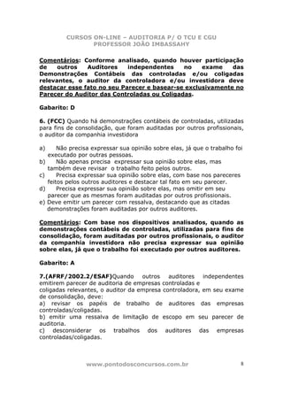 CURSOS ON-LINE – AUDITORIA P/ O TCU E CGU
PROFESSOR JOÃO IMBASSAHY
www.pontodosconcursos.com.br 8
Comentários: Conforme analisado, quando houver participação
de outros Auditores independentes no exame das
Demonstrações Contábeis das controladas e/ou coligadas
relevantes, o auditor da controladora e/ou investidora deve
destacar esse fato no seu Parecer e basear-se exclusivamente no
Parecer do Auditor das Controladas ou Coligadas.
Gabarito: D
6. (FCC) Quando há demonstrações contábeis de controladas, utilizadas
para fins de consolidação, que foram auditadas por outros profissionais,
o auditor da companhia investidora
a) Não precisa expressar sua opinião sobre elas, já que o trabalho foi
executado por outras pessoas.
b) Não apenas precisa expressar sua opinião sobre elas, mas
também deve revisar o trabalho feito pelos outros.
c) Precisa expressar sua opinião sobre elas, com base nos pareceres
feitos pelos outros auditores e destacar tal fato em seu parecer.
d) Precisa expressar sua opinião sobre elas, mas omitir em seu
parecer que as mesmas foram auditadas por outros profissionais.
e) Deve emitir um parecer com ressalva, destacando que as citadas
demonstrações foram auditadas por outros auditores.
Comentários: Com base nos dispositivos analisados, quando as
demonstrações contábeis de controladas, utilizadas para fins de
consolidação, foram auditadas por outros profissionais, o auditor
da companhia investidora não precisa expressar sua opinião
sobre elas, já que o trabalho foi executado por outros auditores.
Gabarito: A
7.(AFRF/2002.2/ESAF)Quando outros auditores independentes
emitirem parecer de auditoria de empresas controladas e
coligadas relevantes, o auditor da empresa controladora, em seu exame
de consolidação, deve:
a) revisar os papéis de trabalho de auditores das empresas
controladas/coligadas.
b) emitir uma ressalva de limitação de escopo em seu parecer de
auditoria.
c) desconsiderar os trabalhos dos auditores das empresas
controladas/coligadas.
 