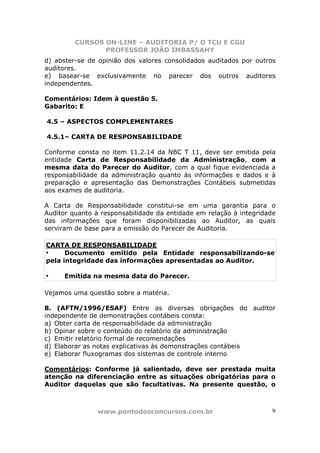 CURSOS ON-LINE – AUDITORIA P/ O TCU E CGU
PROFESSOR JOÃO IMBASSAHY
www.pontodosconcursos.com.br 9
d) abster-se de opinião dos valores consolidados auditados por outros
auditores.
e) basear-se exclusivamente no parecer dos outros auditores
independentes.
Comentários: Idem à questão 5.
Gabarito: E
4.5 – ASPECTOS COMPLEMENTARES
4.5.1– CARTA DE RESPONSABILIDADE
Conforme consta no item 11.2.14 da NBC T 11, deve ser emitida pela
entidade Carta de Responsabilidade da Administração, com a
mesma data do Parecer do Auditor, com a qual fique evidenciada a
responsabilidade da administração quanto às informações e dados e à
preparação e apresentação das Demonstrações Contábeis submetidas
aos exames de auditoria.
A Carta de Responsabilidade constitui-se em uma garantia para o
Auditor quanto à responsabilidade da entidade em relação à integridade
das informações que foram disponibilizadas ao Auditor, as quais
serviram de base para a emissão do Parecer de Auditoria.
CARTA DE RESPONSABILIDADE
• Documento emitido pela Entidade responsabilizando-se
pela integridade das informações apresentadas ao Auditor.
• Emitida na mesma data do Parecer.
Vejamos uma questão sobre a matéria.
8. (AFTN/1996/ESAF) Entre as diversas obrigações do auditor
independente de demonstrações contábeis consta:
a) Obter carta de responsabilidade da administração
b) Opinar sobre o conteúdo do relatório da administração
c) Emitir relatório formal de recomendações
d) Elaborar as notas explicativas às demonstrações contábeis
e) Elaborar fluxogramas dos sistemas de controle interno
Comentários: Conforme já salientado, deve ser prestada muita
atenção na diferenciação entre as situações obrigatórias para o
Auditor daquelas que são facultativas. Na presente questão, o
 