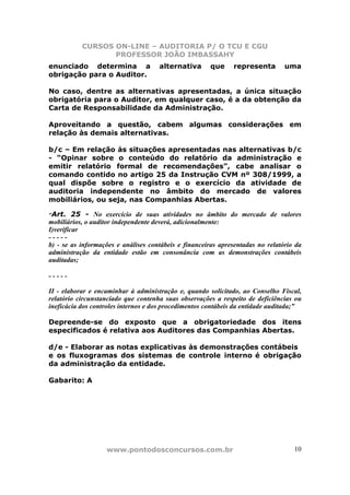 CURSOS ON-LINE – AUDITORIA P/ O TCU E CGU
PROFESSOR JOÃO IMBASSAHY
www.pontodosconcursos.com.br 10
enunciado determina a alternativa que representa uma
obrigação para o Auditor.
No caso, dentre as alternativas apresentadas, a única situação
obrigatória para o Auditor, em qualquer caso, é a da obtenção da
Carta de Responsabilidade da Administração.
Aproveitando a questão, cabem algumas considerações em
relação às demais alternativas.
b/c – Em relação às situações apresentadas nas alternativas b/c
- “Opinar sobre o conteúdo do relatório da administração e
emitir relatório formal de recomendações”, cabe analisar o
comando contido no artigo 25 da Instrução CVM nº 308/1999, a
qual dispõe sobre o registro e o exercício da atividade de
auditoria independente no âmbito do mercado de valores
mobiliários, ou seja, nas Companhias Abertas.
“Art. 25 - No exercício de suas atividades no âmbito do mercado de valores
mobiliários, o auditor independente deverá, adicionalmente:
I)verificar
- - - - -
b) - se as informações e análises contábeis e financeiras apresentadas no relatório da
administração da entidade estão em consonância com as demonstrações contábeis
auditadas;
- - - - -
II - elaborar e encaminhar à administração e, quando solicitado, ao Conselho Fiscal,
relatório circunstanciado que contenha suas observações a respeito de deficiências ou
ineficácia dos controles internos e dos procedimentos contábeis da entidade auditada;”
Depreende-se do exposto que a obrigatoriedade dos itens
especificados é relativa aos Auditores das Companhias Abertas.
d/e - Elaborar as notas explicativas às demonstrações contábeis
e os fluxogramas dos sistemas de controle interno é obrigação
da administração da entidade.
Gabarito: A
 