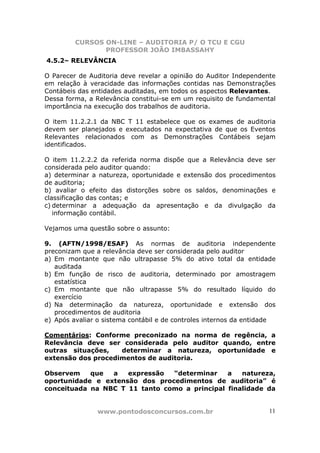 CURSOS ON-LINE – AUDITORIA P/ O TCU E CGU
PROFESSOR JOÃO IMBASSAHY
www.pontodosconcursos.com.br 11
4.5.2– RELEVÂNCIA
O Parecer de Auditoria deve revelar a opinião do Auditor Independente
em relação à veracidade das informações contidas nas Demonstrações
Contábeis das entidades auditadas, em todos os aspectos Relevantes.
Dessa forma, a Relevância constitui-se em um requisito de fundamental
importância na execução dos trabalhos de auditoria.
O item 11.2.2.1 da NBC T 11 estabelece que os exames de auditoria
devem ser planejados e executados na expectativa de que os Eventos
Relevantes relacionados com as Demonstrações Contábeis sejam
identificados.
O item 11.2.2.2 da referida norma dispõe que a Relevância deve ser
considerada pelo auditor quando:
a) determinar a natureza, oportunidade e extensão dos procedimentos
de auditoria;
b) avaliar o efeito das distorções sobre os saldos, denominações e
classificação das contas; e
c) determinar a adequação da apresentação e da divulgação da
informação contábil.
Vejamos uma questão sobre o assunto:
9. (AFTN/1998/ESAF) As normas de auditoria independente
preconizam que a relevância deve ser considerada pelo auditor
a) Em montante que não ultrapasse 5% do ativo total da entidade
auditada
b) Em função de risco de auditoria, determinado por amostragem
estatística
c) Em montante que não ultrapasse 5% do resultado líquido do
exercício
d) Na determinação da natureza, oportunidade e extensão dos
procedimentos de auditoria
e) Após avaliar o sistema contábil e de controles internos da entidade
Comentários: Conforme preconizado na norma de regência, a
Relevância deve ser considerada pelo auditor quando, entre
outras situações, determinar a natureza, oportunidade e
extensão dos procedimentos de auditoria.
Observem que a expressão “determinar a natureza,
oportunidade e extensão dos procedimentos de auditoria” é
conceituada na NBC T 11 tanto como a principal finalidade da
 