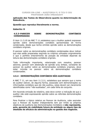 CURSOS ON-LINE – AUDITORIA P/ O TCU E CGU
PROFESSOR JOÃO IMBASSAHY
www.pontodosconcursos.com.br 12
aplicação dos Testes de Observância quanto na determinação da
Relevância.
Questão que reproduz literalmente a norma.
Gabarito: D
4.5.3–PARECER SOBRE DEMONSTRAÇÕES CONTÁBEIS
CONDENSADAS
O item 11.3.10 da NBC T 11 estabelece que o Auditor poderá expressar
opinião sobre demonstrações contábeis apresentadas de forma
condensada, desde que tenha emitido opinião sobre as demonstrações
contábeis originais.
O parecer sobre as demonstrações contábeis condensadas deve indicar
que elas estão preparadas segundo os critérios utilizados originalmente
e que o perfeito entendimento da posição da entidade depende da
leitura das demonstrações contábeis originais.
Toda informação importante, relacionada com ressalva, parecer
adverso, parecer com abstenção de opinião e/ou ênfase, constante do
parecer do auditor sobre as demonstrações contábeis originais, deve
estar incluída no parecer sobre as demonstrações contábeis
condensadas.
4.5.4 - DEMONSTRAÇÕES CONTÁBEIS NÃO-AUDITADAS
A NBC T 11, em seu item 11.3.11, estabelece que sempre que o nome
do auditor estiver, de alguma forma, associado com demonstrações ou
informações contábeis que ele não auditou, estas devem ser claramente
identificadas como “não-auditadas”, em cada folha do conjunto.
Em havendo emissão de relatório, este deve conter a indicação de que o
auditor não está expressando opinião sobre as referidas demonstrações
contábeis.
Para finalizar o tópico relativo ao Parecer de Auditoria, cabe assinalar
que o Parecer do Auditor Independente tem por limite os próprios
objetivos da auditoria das Demonstrações Contábeis e não representa,
pois, garantia de viabilidade futura da entidade ou algum tipo de
atestado de eficácia da administração na gestão dos negócios.
 