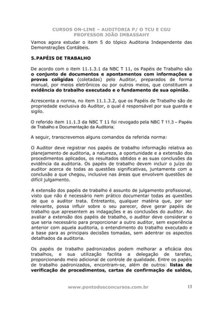 CURSOS ON-LINE – AUDITORIA P/ O TCU E CGU
PROFESSOR JOÃO IMBASSAHY
www.pontodosconcursos.com.br 13
Vamos agora estudar o item 5 do tópico Auditoria Independente das
Demonstrações Contábeis.
5.PAPÉIS DE TRABALHO
De acordo com o item 11.1.3.1 da NBC T 11, os Papéis de Trabalho são
o conjunto de documentos e apontamentos com informações e
provas coligidas (coletadas) pelo Auditor, preparados de forma
manual, por meios eletrônicos ou por outros meios, que constituem a
evidência do trabalho executado e o fundamento de sua opinião.
Acrescenta a norma, no item 11.1.3.2, que os Papéis de Trabalho são de
propriedade exclusiva do Auditor, o qual é responsável por sua guarda e
sigilo.
O referido item 11.1.3 da NBC T 11 foi revogado pela NBC T 11.3 – Papéis
de Trabalho e Documentação da Auditoria;
A seguir, transcrevemos alguns comandos da referida norma:
O Auditor deve registrar nos papéis de trabalho informação relativa ao
planejamento de auditoria, a natureza, a oportunidade e a extensão dos
procedimentos aplicados, os resultados obtidos e as suas conclusões da
evidência da auditoria. Os papéis de trabalho devem incluir o juízo do
auditor acerca de todas as questões significativas, juntamente com a
conclusão a que chegou, inclusive nas áreas que envolvem questões de
difícil julgamento.
A extensão dos papéis de trabalho é assunto de julgamento profissional,
visto que não é necessário nem prático documentar todas as questões
de que o auditor trata. Entretanto, qualquer matéria que, por ser
relevante, possa influir sobre o seu parecer, deve gerar papéis de
trabalho que apresentem as indagações e as conclusões do auditor. Ao
avaliar a extensão dos papéis de trabalho, o auditor deve considerar o
que seria necessário para proporcionar a outro auditor, sem experiência
anterior com aquela auditoria, o entendimento do trabalho executado e
a base para as principais decisões tomadas, sem adentrar os aspectos
detalhados da auditoria.
Os papéis de trabalho padronizados podem melhorar a eficácia dos
trabalhos, e sua utilização facilita a delegação de tarefas,
proporcionando meio adicional de controle de qualidade. Entre os papéis
de trabalho padronizados, encontram-se, além de outros: listas de
verificação de procedimentos, cartas de confirmação de saldos,
 