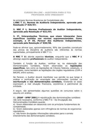 CURSOS ON-LINE – AUDITORIA PARA O TCU
PROFESSOR JOÃO IMBASSAHY
www.pontodosconcursos.com.br 9
As principais Normas Brasileiras de Contabilidade são:
1.NBC T 11, Normas de Auditoria Independente, aprovada pela
Resolução nº 820/97;
2. NBC P 1, Normas Profissionais de Auditor Independente,
aprovada pela Resolução nº 821/97;
3. IT, Interpretações Técnicas, que visam interpretar itens
específicos contidos nas normas supramencionadas. Como
exemplo, a IT 05, Parecer dos Auditores Independentes,
aprovada pela Resolução nº 830/98.
Pode-se afirmar que, aproximadamente, 90% das questões conceituais
das provas da disciplina de auditoria são referentes às normas
supracitadas, principalmente à NBC T 11.
A NBC T 11 aborda aspectos técnicos, enquanto que a NBC P 1
abrange aspectos profissionais do auditor independente.
Também é função do Auditor, verificar se, na elaboração das
Demonstrações Contábeis, foram observadas as legislações
específicas, tais como as legislações de tributos federais, estaduais, e
municipais, como também as legislações dos órgãos reguladores (CVM e
BACEN, entre outras).
No Parecer, o Auditor deverá manifestar sua opinião no que tange à
análise e verificação da veracidade das informações contidas na
escrituração e nas demonstrações contábeis, revelando se estas
expressam a real situação financeira, econômica e patrimonial da
entidade.
A seguir, são apresentadas algumas questões de concursos sobre o
assunto em análise:
01. (ESAF - AFRF 2001) A republicação das demonstrações contábeis
não será necessária, conforme a NBC-T-6 - Da Divulgação das
Demonstrações Contábeis quando
a) forem elaboradas em desacordo com os princípios fundamentais de
contabilidade.
b) forem elaboradas apenas com infringência de normas de organismos
reguladores.
c) não forem divulgadas informações relevantes para o correto
entendimento das demonstrações contábeis.
 