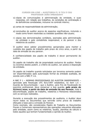 CURSOS ON-LINE – AUDITORIA P/ O TCU E CGU
PROFESSOR JOÃO IMBASSAHY
www.pontodosconcursos.com.br 15
o) cópias de comunicações à administração da entidade, e suas
respostas, em relação aos trabalhos, às condições de contratação e
às deficiências constatadas, inclusive no controle interno;
p) cartas de responsabilidade da administração;
q) conclusões do auditor acerca de aspectos significativos, incluindo o
modo como foram resolvidas ou tratadas questões não-usuais;
r) cópias das demonstrações contábeis, assinadas pela administração
da entidade e pelo contabilista responsável, e do parecer e dos
relatórios do auditor.
O auditor deve adotar procedimentos apropriados para manter a
custódia dos papéis de trabalho pelo prazo de cinco anos, a partir da
data de emissão do seu parecer.
A confidencialidade dos papéis de trabalho é dever permanente do
auditor.
Os papéis de trabalho são de propriedade exclusiva do auditor. Partes
ou excertos destes podem, a critério do auditor, ser postos à disposição
da entidade.
Os papéis de trabalho quando solicitados por terceiros somente podem
ser disponibilizados após autorização formal da entidade auditada, de
acordo com a NBC P 1.6.
A NBC P 1 – NORMAS PROFISSIONAIS DO AUDITOR INDEPENDENTE –
aprovada pela Resolução CFC 821/1997 estabelece, no item 1.5 –
Guarda da Documentação – que o Auditor, para fins de fiscalização do
exercício profissional, deve conservar a boa guarda, pelo prazo de
5(cinco) anos, a partir da data da emissão de seu Parecer, toda a
documentação, papéis de trabalho, relatórios e Pareceres relacionados
com os serviços realizados.
Durante a execução dos procedimentos de auditoria, o Auditor deve
reunir todos os documentos que servirão como prova do trabalho
efetuado e base para a emissão do Parecer.
Como exemplo, são considerados Papéis de Trabalho os Documentos
Fiscais e Comerciais representativos das operações relevantes efetuadas
pela entidade, assim como os relatórios, laudos, planilhas de cálculo e
todos aqueles que tenham fundamentado a opinião do Auditor.
 