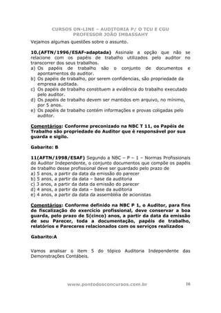 CURSOS ON-LINE – AUDITORIA P/ O TCU E CGU
PROFESSOR JOÃO IMBASSAHY
www.pontodosconcursos.com.br 16
Vejamos algumas questões sobre o assunto.
10.(AFTN/1996/ESAF-adaptada) Assinale a opção que não se
relacione com os papéis de trabalho utilizados pelo auditor no
transcorrer dos seus trabalhos.
a) Os papéis de trabalho são o conjunto de documentos e
apontamentos do auditor.
b) Os papéis de trabalho, por serem confidencias, são propriedade da
empresa auditada.
c) Os papéis de trabalho constituem a evidência do trabalho executado
pelo auditor.
d) Os papéis de trabalho devem ser mantidos em arquivo, no mínimo,
por 5 anos.
e) Os papéis de trabalho contém informações e provas coligadas pelo
auditor.
Comentários: Conforme preconizado na NBC T 11, os Papéis de
Trabalho são propriedade do Auditor que é responsável por sua
guarda e sigilo.
Gabarito: B
11(AFTN/1998/ESAF) Segundo a NBC – P – 1 – Normas Profissionais
do Auditor Independente, o conjunto documentos que compõe os papéis
de trabalho desse profissional deve ser guardado pelo prazo de
a) 5 anos, a partir da data da emissão do parecer
b) 5 anos, a partir da data – base da auditoria
c) 3 anos, a partir da data da emissão do parecer
d) 4 anos, a partir da data – base da auditoria
e) 4 anos, a partir da data da assembléia de acionistas
Comentários: Conforme definido na NBC P 1, o Auditor, para fins
de fiscalização do exercício profissional, deve conservar a boa
guarda, pelo prazo de 5(cinco) anos, a partir da data da emissão
de seu Parecer, toda a documentação, papéis de trabalho,
relatórios e Pareceres relacionados com os serviços realizados
Gabarito:A
Vamos analisar o item 5 do tópico Auditoria Independente das
Demonstrações Contábeis.
 