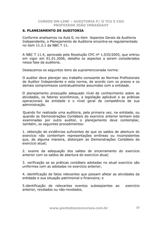 CURSOS ON-LINE – AUDITORIA P/ O TCU E CGU
PROFESSOR JOÃO IMBASSAHY
www.pontodosconcursos.com.br 17
6. PLANEJAMENTO DE AUDITORIA
Conforme analisamos na Aula 0, no item Aspectos Gerais da Auditoria
Independente, o Planejamento de Auditoria encontra-se regulamentado
no item 11.2.1 da NBC T 11.
A NBC T 11.4, aprovada pela Resolução CFC nº 1.035/2005, que entrou
em vigor em 01.01.2006, detalha os aspectos a serem considerados
nessa fase da auditoria.
Destacamos os seguintes itens da supramencionada norma:
O auditor deve planejar seu trabalho consoante as Normas Profissionais
de Auditor Independente e esta norma, de acordo com os prazos e os
demais compromissos contratualmente assumidos com a entidade.
O planejamento pressupõe adequado nível de conhecimento sobre as
atividades, os fatores econômicos, a legislação aplicável e as práticas
operacionais da entidade e o nível geral de competência de sua
administração.
Quando for realizada uma auditoria, pela primeira vez, na entidade, ou
quando as Demonstrações Contábeis do exercício anterior tenham sido
examinadas por outro auditor, o planejamento deve contemplar,
também, os seguintes procedimentos:
1. obtenção de evidências suficientes de que os saldos de abertura do
exercício não contenham representações errôneas ou inconsistentes
que, de alguma maneira, distorçam as Demonstrações Contábeis do
exercício atual;
2. exame da adequação dos saldos de encerramento do exercício
anterior com os saldos de abertura do exercício atual;
3. verificação se as práticas contábeis adotadas no atual exercício são
uniformes com as adotadas no exercício anterior;
4. identificação de fatos relevantes que possam afetar as atividades da
entidade e sua situação patrimonial e financeira; e
5.identificação de relevantes eventos subseqüentes ao exercício
anterior, revelados ou não-revelados.
 