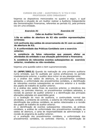 CURSOS ON-LINE – AUDITORIA P/ O TCU E CGU
PROFESSOR JOÃO IMBASSAHY
www.pontodosconcursos.com.br 18
Vejamos os dispositivos mencionados no quadro a seguir, o qual
apresenta a situação de um Auditor realizar a Auditoria Independente
das Demonstrações Financeiras, referentes ao período X2, pela primeira
vez em uma entidade.
Exercício X1 Exercício X2
Cabe ao Auditor Verificar:
1.Se os saldos de abertura de X2 não contêm representações
errôneas;
2.O confronto dos saldos de encerramento de X1 com os saldos
de abertura de X2;
3. A uniformidade das Práticas Contábeis com o exercício
anterior;
4. existência de fatos relevantes que possam afetar as
atividades da entidade e sua situação patrimonial e financeira;
5. existência de relevantes eventos subseqüentes ao exercício
anterior, revelados ou não-revelados.
Vejamos uma questão sobre o item supramencionado.
11 (AFRF/2002.2) Quando da realização de uma primeira auditoria
numa entidade, que foi auditada por outros profissionais no período
imediatamente anterior, o auditor deve incluir no seu planejamento:
a) a análise dos saldos de abertura, os procedimentos contábeis
adotados, a uniformidade dos procedimentos contábeis, a identificação
de relevantes eventos subseqüentes ao exercício anterior e à revisão
dos papéis de trabalho do auditor anterior.
b) a análise dos saldos finais do exercício anterior, a relevância dos
saldos, os controles internos, os procedimentos contábeis adotados, a
revisão do parecer do auditor anterior e a identificação das principais
alterações adotadas em assembléia geral.
c) a avaliação do risco de auditoria, a continuidade normal das
atividades, o ambiente de controle, o sistema de informação contábil, a
identificação das práticas contábeis, as partes relacionadas e a revisão
dos papéis de trabalho do auditor anterior.
d) a identificação de eventos subseqüentes relevantes, as práticas
contábeis, a análise de uniformidade dos procedimentos contábeis, os
saldos de abertura, a carta de responsabilidade da administração e a
revisão do programa do auditor anterior.
e) a avaliação dos procedimentos contábeis, a uniformidade dos
procedimentos contábeis, os controles internos, a identificação de
 