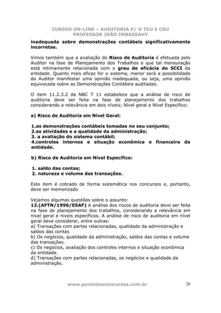 CURSOS ON-LINE – AUDITORIA P/ O TCU E CGU
PROFESSOR JOÃO IMBASSAHY
www.pontodosconcursos.com.br 20
inadequada sobre demonstrações contábeis significativamente
incorretas.
Vimos também que a avaliação do Risco de Auditoria é efetuada pelo
Auditor na fase de Planejamento dos Trabalhos e que tal mensuração
está intimamente relacionada com o grau de eficácia do SCCI da
entidade. Quanto mais eficaz for o sistema, menor será a possibilidade
do Auditor manifestar uma opinião inadequada, ou seja, uma opinião
equivocada sobre as Demonstrações Contábeis auditadas.
O item 11.2.3.2 da NBC T 11 estabelece que a análise de risco de
auditoria deve ser feita na fase de planejamento dos trabalhos
considerando a relevância em dois níveis; Nível geral e Nível Específico:
a) Risco de Auditoria em Nível Geral:
1.as demonstrações contábeis tomadas no seu conjunto;
2.as atividades e a qualidade da administração;
3. a avaliação do sistema contábil;
4.controles internos e situação econômica e financeira da
entidade.
b) Risco de Auditoria em Nível Específico:
1. saldo das contas;
2. natureza e volume das transações.
Este item é cobrado de forma sistemática nos concursos e, portanto,
deve ser memorizado.
Vejamos algumas questões sobre o assunto:
12.(AFTN/1996/ESAF) A análise dos riscos de auditoria deve ser feita
na fase de planejamento dos trabalhos, considerando a relevância em
nível geral e níveis específicos. A análise de risco de auditoria em nível
geral deve considerar, entre outras:
a) Transações com partes relacionadas, qualidade da administração e
saldos das contas
b) Os negócios, qualidade da administração, saldos das contas e volume
das transações.
c) Os negócios, avaliação dos controles internos e situação econômica
da entidade.
d) Transações com partes relacionadas, os negócios e qualidade da
administração.
 