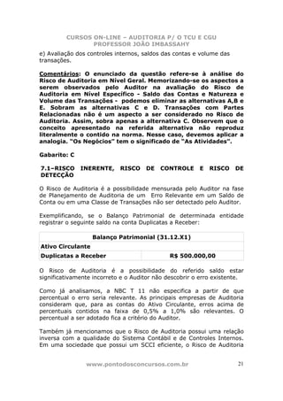 CURSOS ON-LINE – AUDITORIA P/ O TCU E CGU
PROFESSOR JOÃO IMBASSAHY
www.pontodosconcursos.com.br 21
e) Avaliação dos controles internos, saldos das contas e volume das
transações.
Comentários: O enunciado da questão refere-se à análise do
Risco de Auditoria em Nível Geral. Memorizando-se os aspectos a
serem observados pelo Auditor na avaliação do Risco de
Auditoria em Nível Específico - Saldo das Contas e Natureza e
Volume das Transações - podemos eliminar as alternativas A,B e
E. Sobram as alternativas C e D. Transações com Partes
Relacionadas não é um aspecto a ser considerado no Risco de
Auditoria. Assim, sobra apenas a alternativa C. Observem que o
conceito apresentado na referida alternativa não reproduz
literalmente o contido na norma. Nesse caso, devemos aplicar a
analogia. “Os Negócios” tem o significado de “As Atividades”.
Gabarito: C
7.1–RISCO INERENTE, RISCO DE CONTROLE E RISCO DE
DETECÇÃO
O Risco de Auditoria é a possibilidade mensurada pelo Auditor na fase
de Planejamento de Auditoria de um Erro Relevante em um Saldo de
Conta ou em uma Classe de Transações não ser detectado pelo Auditor.
Exemplificando, se o Balanço Patrimonial de determinada entidade
registrar o seguinte saldo na conta Duplicatas a Receber:
Balanço Patrimonial (31.12.X1)
Ativo Circulante
Duplicatas a Receber R$ 500.000,00
O Risco de Auditoria é a possibilidade do referido saldo estar
significativamente incorreto e o Auditor não descobrir o erro existente.
Como já analisamos, a NBC T 11 não especifica a partir de que
percentual o erro seria relevante. As principais empresas de Auditoria
consideram que, para as contas do Ativo Circulante, erros acima de
percentuais contidos na faixa de 0,5% a 1,0% são relevantes. O
percentual a ser adotado fica a critério do Auditor.
Também já mencionamos que o Risco de Auditoria possui uma relação
inversa com a qualidade do Sistema Contábil e de Controles Internos.
Em uma sociedade que possui um SCCI eficiente, o Risco de Auditoria
 