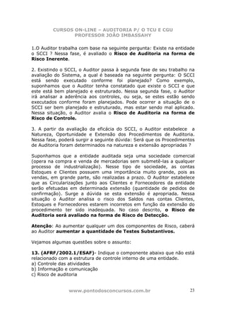 CURSOS ON-LINE – AUDITORIA P/ O TCU E CGU
PROFESSOR JOÃO IMBASSAHY
www.pontodosconcursos.com.br 23
1.O Auditor trabalha com base na seguinte pergunta: Existe na entidade
o SCCI ? Nessa fase, é avaliado o Risco de Auditoria na forma de
Risco Inerente.
2. Existindo o SCCI, o Auditor passa à segunda fase de seu trabalho na
avaliação do Sistema, a qual é baseada na seguinte pergunta: O SCCI
está sendo executado conforme foi planejado? Como exemplo,
suponhamos que o Auditor tenha constatado que existe o SCCI e que
este está bem planejado e estruturado. Nessa segunda fase, o Auditor
irá analisar a aderência aos controles, ou seja, se estes estão sendo
executados conforme foram planejados. Pode ocorrer a situação de o
SCCI ser bem planejado e estruturado, mas estar sendo mal aplicado.
Nessa situação, o Auditor avalia o Risco de Auditoria na forma de
Risco de Controle.
3. A partir da avaliação da eficácia do SCCI, o Auditor estabelece a
Natureza, Oportunidade e Extensão dos Procedimentos de Auditoria.
Nessa fase, poderá surgir a seguinte dúvida: Será que os Procedimentos
de Auditoria foram determinados na natureza e extensão apropriadas ?
Suponhamos que a entidade auditada seja uma sociedade comercial
(opera na compra e venda de mercadorias sem submetê-las a qualquer
processo de industrialização). Nesse tipo de sociedade, as contas
Estoques e Clientes possuem uma importância muito grande, pois as
vendas, em grande parte, são realizadas a prazo. O Auditor estabelece
que as Circularizações junto aos Clientes e Fornecedores da entidade
serão efetuadas em determinada extensão (quantidade de pedidos de
confirmação). Surge a dúvida se esta extensão é apropriada. Nessa
situação o Auditor analisa o risco dos Saldos nas contas Clientes,
Estoques e Fornecedores estarem incorretos em função da extensão do
procedimento ter sido inadequada. No caso descrito, o Risco de
Auditoria será avaliado na forma de Risco de Detecção.
Atenção: Ao aumentar qualquer um dos componentes de Risco, caberá
ao Auditor aumentar a quantidade de Testes Substantivos.
Vejamos algumas questões sobre o assunto:
13. (AFRF/2002.1/ESAF)- Indique o componente abaixo que não está
relacionado com a estrutura de controle interno de uma entidade.
a) Controle das atividades
b) Informação e comunicação
c) Risco de auditoria
 