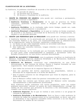 CLASIFICACION DE LA AUDITORIA

La Auditoria, la podemos clasificar de acuerdo a los siguientes factores:
            1.-   El periodo de abarca
            2.-   La persona que la realiza
            3.-   El alcance y finalidad de la auditoría.

1.-   SEGÚN EL PERIODO DE ABARCA: esta puede ser: continua o permanente,
      periódica y eventual o esporádica
      • Auditoria Continua o Permanente: es la que se practica en forma
        constante, pudiendo realizarse antes o después de registradas las
        operaciones
      • Auditoria Periódica: es la realizada cada cierto tiempo, puede ser, cada
        tres meses, semestralmente o anualmente
      • Auditoria Eventual o Esporádica: es la que se realiza en forma ocasional,
        de acuerdo a los deseos o necesidad de la Directiva de la Organización, no
        obedece a un período definido.
2.-   SEGÚN LAS PERSONAS QUE LA REALIZAN: esta puede ser: interna o externa
      • Auditoria Interna: es la practicada por personal de la empresa, pudiendo
      ser Contador Público o no, pero, con responsabilidad ante la administración
      de la organización, sobre la revisión, valuación y validación de:
       1.- La forma en que cada empleado realiza su actividad individual
       2.- La eficiencia de las operaciones
       3.- Que todos los controles internos, tengan relación o no con las cuentas,
          sean adecuados.
      • Auditoria Externa: es la realizada por un Contador Público independiente,
        el cual tiene como responsabilidad el examinar y dictaminar sobre los
        Estados Financieros, en una fecha y período determinado

3.-   SEGÚN EL ALCANCE Y FINALIDAD: esta la podemos clasificar en Auditoría de
      Balance, Auditoria Especial, Auditoria Detallada o de Movimiento, Auditoria
      Completa o de Movimiento de Saldos
      • Auditoría de Balance: constituye una comprobación en una fecha
        determinada de las cuentas de Activo, Pasivo y Capital Contable de una
        organización. Este examen involucra lo siguiente:

        *   Que todos los activos de la empresa figuren en el Balance
        *   Que las partidas del Activo represente las propiedades,             valores   y
            derechos de la organización a la fecha del Balance
        *   Que el pasivo consista en las obligaciones que tiene la empresa, para la
            fecha del Balance
        *   Que el Balance refleje todos los pasivos contraídos por la empresa
        *   Que todas las cuentas que forman parte del       Balance    estén    valuadas
            apropiadamente y adecuadamente presentados
        Esta auditoría puede realizarse con varios propósitos, entre los cuales
        podemos mencionar: obtener un punto de vista independiente, corregir los
        saldos de las cuentas que presenta la directiva a los interesados, o para
        cumplir con ciertos requisitos
        • Auditoria Especial: Es la que se realiza a una cuenta o a un grupo de
          cuentas en particular
        • Auditoria Detallada o de Movimientos : Este se lleva a cabo mediante la
          revisión de todas las transacciones en la contabilidad, es decir, que solo
          se determina si los registros contables están correctos o no sin llegar a
          determinar los saldos de las cuentas.
 