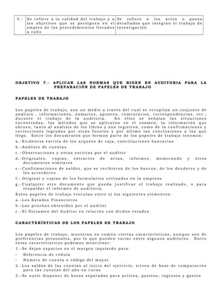 5.-    Se refiere a la calidad del trabajo y a Se refiere a los actos o pasos
           los objetivos que se persiguen en el detallados que integran el trabajo de
           empleo de los procedimientos llevados investigación
           a cabo




OBJETIVO          7.-   APLICAR LAS NORMAS QUE RIGEN EN              AUDITORIA   PARA   LA
                        PREPARACIÓN DE PAPELES DE TRABAJO


PAPELES DE TRABAJO


Los papeles de trabajo, son un medio a través del cual se recopilan un conjunto de
análisis , informaciones, sumarios, apuntes, comentarios, correspondencias, etc.;
durante el trabajo de la auditoria.         En ellos se señalan las situaciones
encontradas, los métodos que se aplicaron en el examen, la información que
obtuvo, tanto al análisis de los libros y sus registros, como de la confirmaciones y
correcciones logradas por otras fuentes y por último las conclusiones a las que
llego. Entre los documentos que forman parte de los papeles de trabajo tenemos:
a.- Evidencia escrita de los arqueos de caja, conciliaciones bancarias
b.-Análisis de cuentas
c.- Observaciones y notas escritas por el auditor
d.-Originales, copias,  extractos        de     actas,   informes,   memorando   y   otros
   documentos similares
e.- Confirmaciones de saldos, que se recibieron de los bancos, de los deudores y de
    los acreedores
f.- Original y copias de los formularios utilizados en la empresa
g.- Cualquier otro documento que pueda justificar el trabajo realizado, o para
    respaldar el informes de auditoria.
Estos papeles de trabajo vinculan entre sí los siguientes elementos:
a.- Los Estados Financieros
b.-Las pruebas obtenidos por el auditor
c.- El Dictamen del Auditor en relación con dichos estados


CARACTERÍSTICAS DE LOS PAPELES DE TRABAJO


Los papeles de trabajo, muestran en común ciertas características, aunque son de
preferencias personales, por lo que pueden variar entre algunos auditores. Entre
estas características podemos mencionar:
1.-Se dejan espacios en el margen izquierdo para:
-         Referencia de cédula
-         Número de cuenta o código del mayor
2.-Los saldos de las cuentas al inicio del ejercicio, sirven de base de comparación
   para las cuentas del año en curso
3.-Se suele disponer de horas separadas para activos, pasivos, ingresos y gastos
 