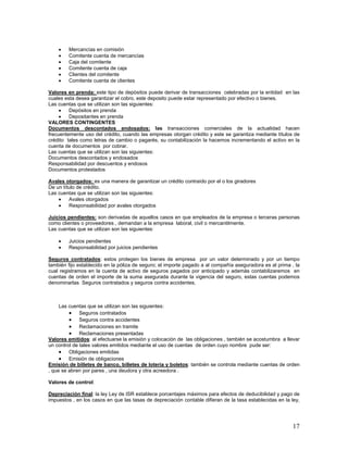 x Mercancías en comisión
x Comitente cuenta de mercancías
x Caja del comitente
x Comitente cuenta de caja
x Clientes del comitente
x Comitente cuenta de clientes
Valores en prenda: este tipo de depósitos puede derivar de transacciones celebradas por la entidad en las
cuales esta desea garantizar el cobro, este deposito puede estar representado por efectivo o bienes.
Las cuentas que se utilizan son las siguientes:
x Depósitos en prenda
x Depositantes en prenda
VALORES CONTINGENTES
Documentos descontados endosados: las transacciones comerciales de la actualidad hacen
frecuentemente uso del crédito, cuando las empresas otorgan crédito y este se garantiza mediante títulos de
crédito tales como letras de cambio o pagarés, su contabilización la hacemos incrementando el activo en la
cuenta de documentos por cobrar.
Las cuentas que se utilizan son las siguientes:
Documentos descontados y endosados
Responsabilidad por descuentos y endosos
Documentos protestados
Avales otorgados: es una manera de garantizar un crédito contraído por el o los giradores
De un título de crédito.
Las cuentas que se utilizan son las siguientes:
x Avales otorgados
x Responsabilidad por avales otorgados
Juicios pendientes: son derivadas de aquellos casos en que empleados de la empresa o terceras personas
como clientes o proveedores , demandan a la empresa laboral, civil o mercantilmente.
Las cuentas que se utilizan son las siguientes:
x Juicios pendientes
x Responsabilidad por juicios pendientes
Seguros contratados: estos protegen los bienes de empresa por un valor determinado y por un tiempo
también fijo establecido en la póliza de seguro; el importe pagado a al compañía aseguradora es al prima , la
cual registramos en la cuenta de activo de seguros pagados por anticipado y además contabilizaremos en
cuentas de orden el importe de la suma asegurada durante la vigencia del seguro, estas cuentas podemos
denominarlas Seguros contratados y seguros contra accidentes.
Las cuentas que se utilizan son las siguientes:
x Seguros contratados
x Seguros contra accidentes
x Reclamaciones en tramite
x Reclamaciones presentadas
Valores emitidos: al efectuarse la emisión y colocación de las obligaciones , también se acostumbra a llevar
un control de tales valores emitidos mediante el uso de cuentas de orden cuyo nombre pude ser:
x Obligaciones emitidas
x Emisión de obligaciones
Emisión de billetes de banco, billetes de lotería y boletos: también se controla mediante cuentas de orden
, que se abren por pares , una deudora y otra acreedora .
Valores de control:
Depreciación final: la ley Ley de ISR establece porcentajes máximos para efectos de deducibilidad y pago de
impuestos , en los casos en que las tasas de depreciación contable difieran de la tasa establecidas en la ley,
17
 