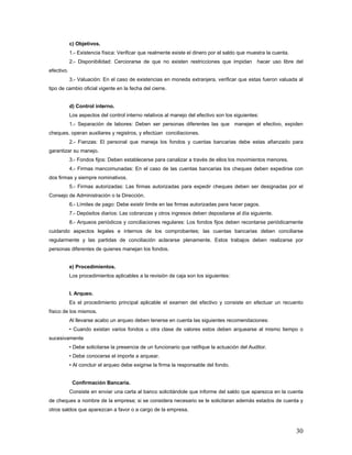c) Objetivos.
1.- Existencia física: Verificar que realmente existe el dinero por el saldo que muestra la cuenta.
2.- Disponibilidad: Cerciorarse de que no existen restricciones que impidan hacer uso libre del
efectivo.
3.- Valuación: En el caso de existencias en moneda extranjera, verificar que estas fueron valuada al
tipo de cambio oficial vigente en la fecha del cierre.
d) Control interno.
Los aspectos del control interno relativos al manejo del efectivo son los siguientes:
1.- Separación de labores: Deben ser personas diferentes las que manejen el efectivo, expiden
cheques, operan auxiliares y registros, y efectúan conciliaciones.
2.- Fianzas: El personal que maneja los fondos y cuentas bancarias debe estas afianzado para
garantizar su manejo.
3.- Fondos fijos: Deben establecerse para canalizar a través de ellos los movimientos menores.
4.- Firmas mancomunadas: En el caso de las cuentas bancarias los cheques deben expedirse con
dos firmas y siempre nominativos.
5.- Firmas autorizadas: Las firmas autorizadas para expedir cheques deben ser designadas por el
Consejo de Administración o la Dirección.
6.- Límites de pago: Debe existir límite en las firmas autorizadas para hacer pagos.
7.- Depósitos diarios: Las cobranzas y otros ingresos deben depositarse al día siguiente.
8.- Arqueos periódicos y conciliaciones regulares: Los fondos fijos deben recontarse periódicamente
cuidando aspectos legales e internos de los comprobantes; las cuentas bancarias deben conciliarse
regularmente y las partidas de conciliación aclararse plenamente. Estos trabajos deben realizarse por
personas diferentes de quienes manejan los fondos.
e) Procedimientos.
Los procedimientos aplicables a la revisión de caja son los siguientes:
I. Arqueo.
Es el procedimiento principal aplicable el examen del efectivo y consiste en efectuar un recuento
físico de los mismos.
Al llevarse acabo un arqueo deben tenerse en cuenta las siguientes recomendaciones:
• Cuando existan varios fondos u otra clase de valores estos deben arquearse al mismo tiempo o
sucesivamente
• Debe solicitarse la presencia de un funcionario que ratifique la actuación del Auditor.
• Debe conocerse el importe a arquear.
• Al concluir el arqueo debe exigirse la firma la responsable del fondo.
Confirmación Bancaria.
Consiste en enviar una carta al banco solicitándole que informe del saldo que aparezca en la cuenta
de cheques a nombre de la empresa; si se considera necesario se le solicitaran además estados de cuenta y
otros saldos que aparezcan a favor o a cargo de la empresa.
30
 