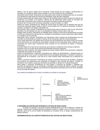defecto o son de menor calidad que la convenida. Puede decirse que las rebajas o bonificaciones se
conceden con el objeto de atraer nuevos clientes o con el de conservar a los ya existentes.
Descuentos sobre ventas. Entendemos por Descuentos sobre ventas las bonificaciones que se conceden
a los clientes por pagar éstos las mercancías adeudadas, antes del plazo estipulado.
No debe olvidarse que las rebajas sobre ventas son las bonificaciones que sobre el precio de venta de las
mercancías se conceden a los clientes, mientras que los descuentos sobre ventas se conceden por
pronto pago. Descuentos sobre ventas son subcuenta de Gastos y productos financieros.
Compras. Son el valor de las mercancías adquiridas, ya sea al contado o a crédito.
Gastos de compra. Entendemos por Gastos de compra todos los gastos que se efectúan para que las
mercancías adquiridas lleguen hasta su destino, los principales son: los derechos aduanales, los fletes y
acarreos, los seguros, las cargas y descargas, etc.
Devoluciones sobre compras. Entendemos por Devoluciones sobre compras el valor de las mercancías
devueltas a los proveedores, por que no nos satisface la calidad, el precio, estilo, color, etc.
Rebajas sobre compras. Entendemos por Rebajas sobre compras el valor de las bonificaciones que sobre
el precio de compra de las mercancías nos conceden los proveedores cuando ‚estas tienen algún defecto
o su calidad no es la convenida.
Descuentos sobre compras. Entendemos por Descuentos sobre compras las bonificaciones que nos
conceden los proveedores por liquidar el importe de las mercancías antes de la fecha estipulada.
Como puede observarse, las rebajas sobre compras son las bonificaciones que sobre el precio de compra
de las mercancías nos conceden los proveedores, mientras que los descuentos sobre compras nos son
concedidos por pronto pago. Descuentos sobre compras es una subcuenta de Gastos y Productos
Financieros.
Inventario Inicial. Es el valor de las mercancías que se tienen en existencia al dar principio el ejercicio.
Inventario Final. Es el valor de las mercancías existentes al terminar el ejercicio.
Gastos de venta o directos. Son todos los gastos que tienen relación directa con la promoción, realización
y desarrollo del volumen de las ventas.
Gastos de administración o indirectos. Entendemos por Gastos de administración o indirectos todos los
gastos que tienen como función el sostenimiento de las actividades destinadas a mantener la dirección y
administración de la empresa, y que solo de un modo indirecto están relacionados con la operación de
vender.
Gastos y productos financieros. Entendemos por gastos y productos financieros las perdidas y utilidades
que provienen de operaciones que constituyen la actividad o giro principal del negocio. También se
consideran como Gastos y productos financieros las perdidas en cambios en monedas extranjeras.
Otros gastos y productos. Entendemos por otros gastos y productos las pérdidas o utilidades que
provienen de operaciones que no constituyen la actividad o giro principal del negocio; también se puede
decir que son pérdidas o utilidades que provienen de operaciones eventuales que no son de la naturaleza
del giro principal del negocio.
Las cuentas de resultados son el costo y los gastos y se dividen en dos grupos:
DEUDORAS
CUENTAS DE RESULTADOS
VENTAS
ACREEDORAS DEVOLUCION S/COMPRAS
REB. S/COMPRAS
PRODUCTOS FINANCIEROS
OTROS PRODUCTOS
VENTA
ADMINISTRACION
COMPRAS
GASTOS DE COMPRAS
DEVOLUCIONES S/ VENTA
REBAJAS S/VENTAS
9.-DESCRIBELAS PARTES QUE INTEGRAN EL ESTADO DE RESULTADOS
El estado de perdidas y ganancias muestra detalladamente como de ha obtenido la utilidad del
ejercicio, mientras que el balance general únicamente muestra la utilidad, mas no la forma como se ha
obtenido, razón por la cual el Estado de Resultados se considera como un estado complementario del
Balance General.
DENOMINACION DE LAS CUENTAS PRINCIPALES DEL ESTADO DE RESULTADOS
 