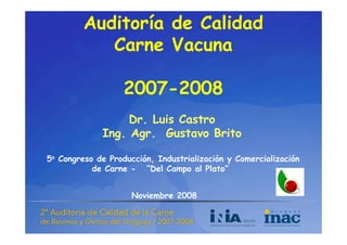 Auditoría de Calidad
            Carne Vacuna
            C      V

                   2007-
                   2007-2008
                      7    8
                  Dr. Luis Castro
             Ing. Agr. Gustavo Brito

5o Congreso de Producción, Industrialización y Comercialización
           de Carne - “Del Campo al Plato”


                     Noviembre 2008
 